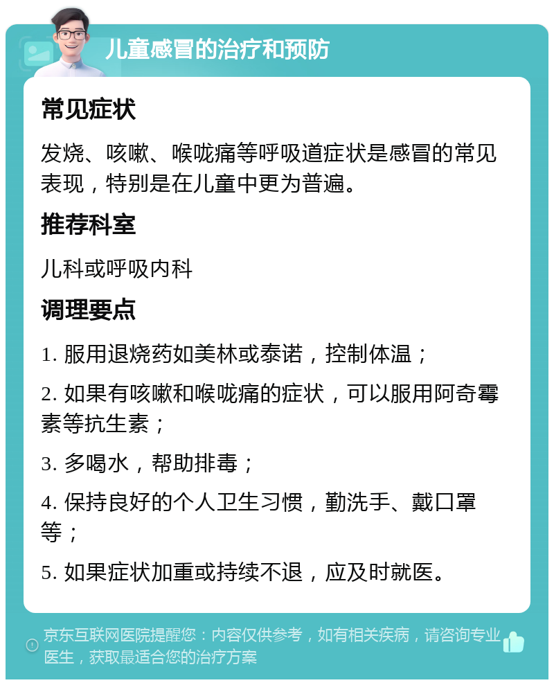 儿童感冒的治疗和预防 常见症状 发烧、咳嗽、喉咙痛等呼吸道症状是感冒的常见表现，特别是在儿童中更为普遍。 推荐科室 儿科或呼吸内科 调理要点 1. 服用退烧药如美林或泰诺，控制体温； 2. 如果有咳嗽和喉咙痛的症状，可以服用阿奇霉素等抗生素； 3. 多喝水，帮助排毒； 4. 保持良好的个人卫生习惯，勤洗手、戴口罩等； 5. 如果症状加重或持续不退，应及时就医。