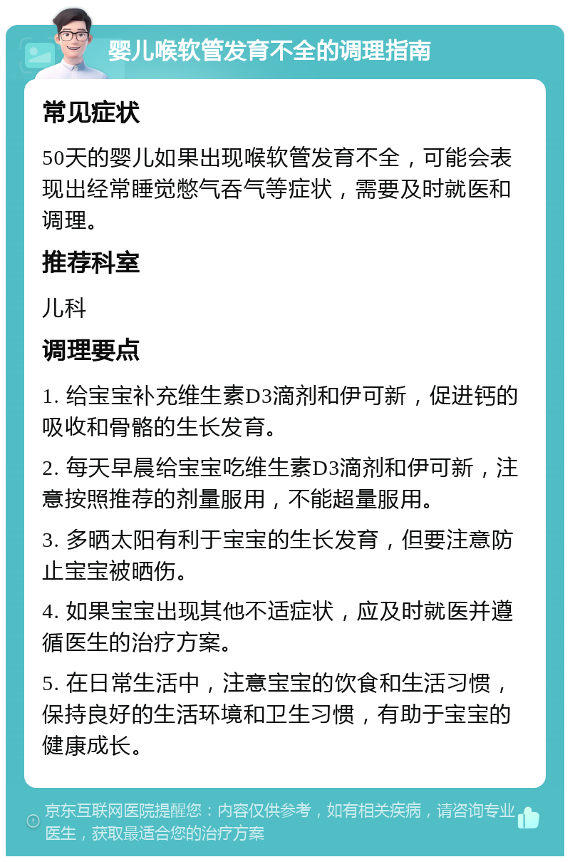 婴儿喉软管发育不全的调理指南 常见症状 50天的婴儿如果出现喉软管发育不全，可能会表现出经常睡觉憋气吞气等症状，需要及时就医和调理。 推荐科室 儿科 调理要点 1. 给宝宝补充维生素D3滴剂和伊可新，促进钙的吸收和骨骼的生长发育。 2. 每天早晨给宝宝吃维生素D3滴剂和伊可新，注意按照推荐的剂量服用，不能超量服用。 3. 多晒太阳有利于宝宝的生长发育，但要注意防止宝宝被晒伤。 4. 如果宝宝出现其他不适症状，应及时就医并遵循医生的治疗方案。 5. 在日常生活中，注意宝宝的饮食和生活习惯，保持良好的生活环境和卫生习惯，有助于宝宝的健康成长。