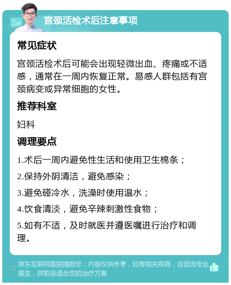 宫颈活检术后注意事项 常见症状 宫颈活检术后可能会出现轻微出血、疼痛或不适感，通常在一周内恢复正常。易感人群包括有宫颈病变或异常细胞的女性。 推荐科室 妇科 调理要点 1.术后一周内避免性生活和使用卫生棉条； 2.保持外阴清洁，避免感染； 3.避免碰冷水，洗澡时使用温水； 4.饮食清淡，避免辛辣刺激性食物； 5.如有不适，及时就医并遵医嘱进行治疗和调理。