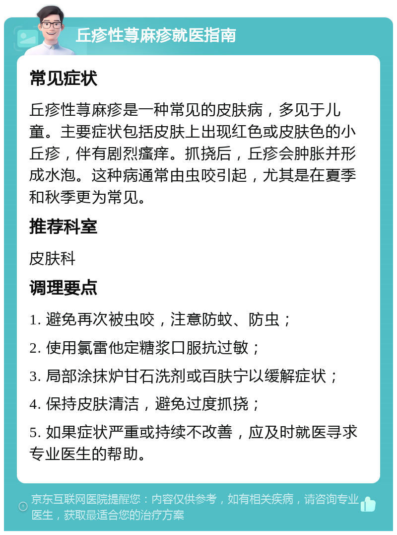 丘疹性荨麻疹就医指南 常见症状 丘疹性荨麻疹是一种常见的皮肤病，多见于儿童。主要症状包括皮肤上出现红色或皮肤色的小丘疹，伴有剧烈瘙痒。抓挠后，丘疹会肿胀并形成水泡。这种病通常由虫咬引起，尤其是在夏季和秋季更为常见。 推荐科室 皮肤科 调理要点 1. 避免再次被虫咬，注意防蚊、防虫； 2. 使用氯雷他定糖浆口服抗过敏； 3. 局部涂抹炉甘石洗剂或百肤宁以缓解症状； 4. 保持皮肤清洁，避免过度抓挠； 5. 如果症状严重或持续不改善，应及时就医寻求专业医生的帮助。