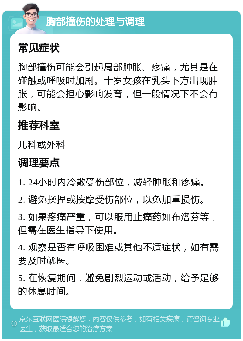 胸部撞伤的处理与调理 常见症状 胸部撞伤可能会引起局部肿胀、疼痛，尤其是在碰触或呼吸时加剧。十岁女孩在乳头下方出现肿胀，可能会担心影响发育，但一般情况下不会有影响。 推荐科室 儿科或外科 调理要点 1. 24小时内冷敷受伤部位，减轻肿胀和疼痛。 2. 避免揉捏或按摩受伤部位，以免加重损伤。 3. 如果疼痛严重，可以服用止痛药如布洛芬等，但需在医生指导下使用。 4. 观察是否有呼吸困难或其他不适症状，如有需要及时就医。 5. 在恢复期间，避免剧烈运动或活动，给予足够的休息时间。