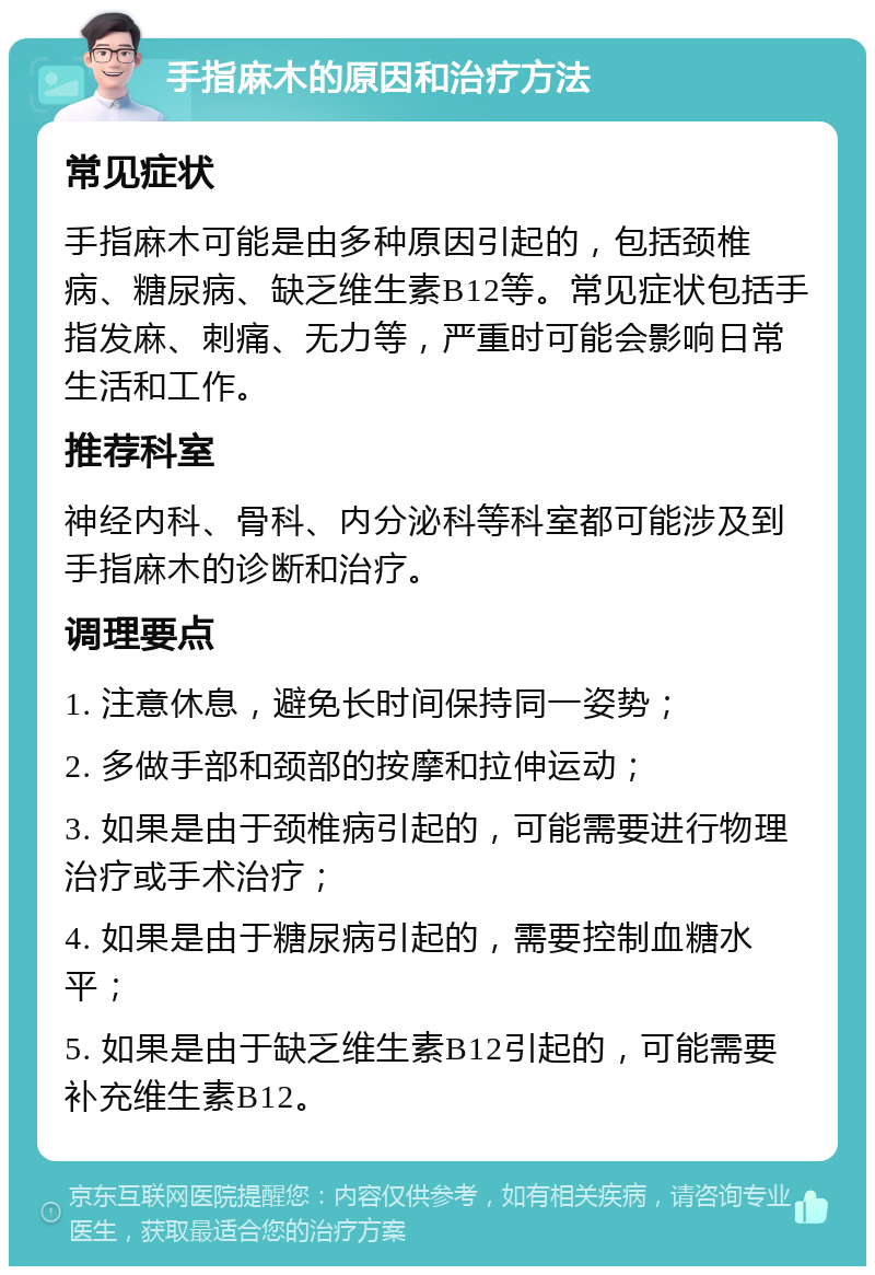 手指麻木的原因和治疗方法 常见症状 手指麻木可能是由多种原因引起的，包括颈椎病、糖尿病、缺乏维生素B12等。常见症状包括手指发麻、刺痛、无力等，严重时可能会影响日常生活和工作。 推荐科室 神经内科、骨科、内分泌科等科室都可能涉及到手指麻木的诊断和治疗。 调理要点 1. 注意休息，避免长时间保持同一姿势； 2. 多做手部和颈部的按摩和拉伸运动； 3. 如果是由于颈椎病引起的，可能需要进行物理治疗或手术治疗； 4. 如果是由于糖尿病引起的，需要控制血糖水平； 5. 如果是由于缺乏维生素B12引起的，可能需要补充维生素B12。