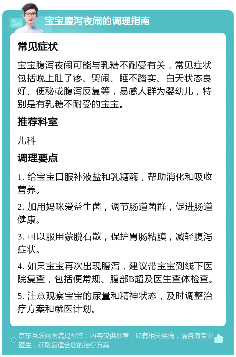 宝宝腹泻夜闹的调理指南 常见症状 宝宝腹泻夜闹可能与乳糖不耐受有关，常见症状包括晚上肚子疼、哭闹、睡不踏实、白天状态良好、便秘或腹泻反复等，易感人群为婴幼儿，特别是有乳糖不耐受的宝宝。 推荐科室 儿科 调理要点 1. 给宝宝口服补液盐和乳糖酶，帮助消化和吸收营养。 2. 加用妈咪爱益生菌，调节肠道菌群，促进肠道健康。 3. 可以服用蒙脱石散，保护胃肠粘膜，减轻腹泻症状。 4. 如果宝宝再次出现腹泻，建议带宝宝到线下医院复查，包括便常规、腹部B超及医生查体检查。 5. 注意观察宝宝的尿量和精神状态，及时调整治疗方案和就医计划。