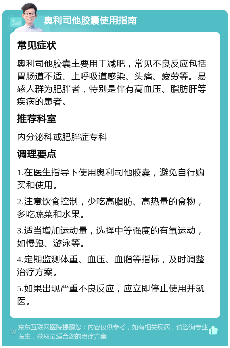 奥利司他胶囊使用指南 常见症状 奥利司他胶囊主要用于减肥，常见不良反应包括胃肠道不适、上呼吸道感染、头痛、疲劳等。易感人群为肥胖者，特别是伴有高血压、脂肪肝等疾病的患者。 推荐科室 内分泌科或肥胖症专科 调理要点 1.在医生指导下使用奥利司他胶囊，避免自行购买和使用。 2.注意饮食控制，少吃高脂肪、高热量的食物，多吃蔬菜和水果。 3.适当增加运动量，选择中等强度的有氧运动，如慢跑、游泳等。 4.定期监测体重、血压、血脂等指标，及时调整治疗方案。 5.如果出现严重不良反应，应立即停止使用并就医。