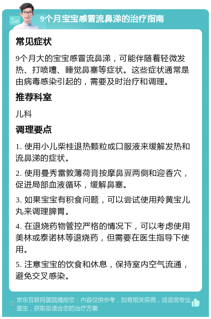 9个月宝宝感冒流鼻涕的治疗指南 常见症状 9个月大的宝宝感冒流鼻涕，可能伴随着轻微发热、打喷嚏、睡觉鼻塞等症状。这些症状通常是由病毒感染引起的，需要及时治疗和调理。 推荐科室 儿科 调理要点 1. 使用小儿柴桂退热颗粒或口服液来缓解发热和流鼻涕的症状。 2. 使用曼秀雷敦薄荷膏按摩鼻翼两侧和迎香穴，促进局部血液循环，缓解鼻塞。 3. 如果宝宝有积食问题，可以尝试使用羚黄宝儿丸来调理脾胃。 4. 在退烧药物管控严格的情况下，可以考虑使用美林或泰诺林等退烧药，但需要在医生指导下使用。 5. 注意宝宝的饮食和休息，保持室内空气流通，避免交叉感染。