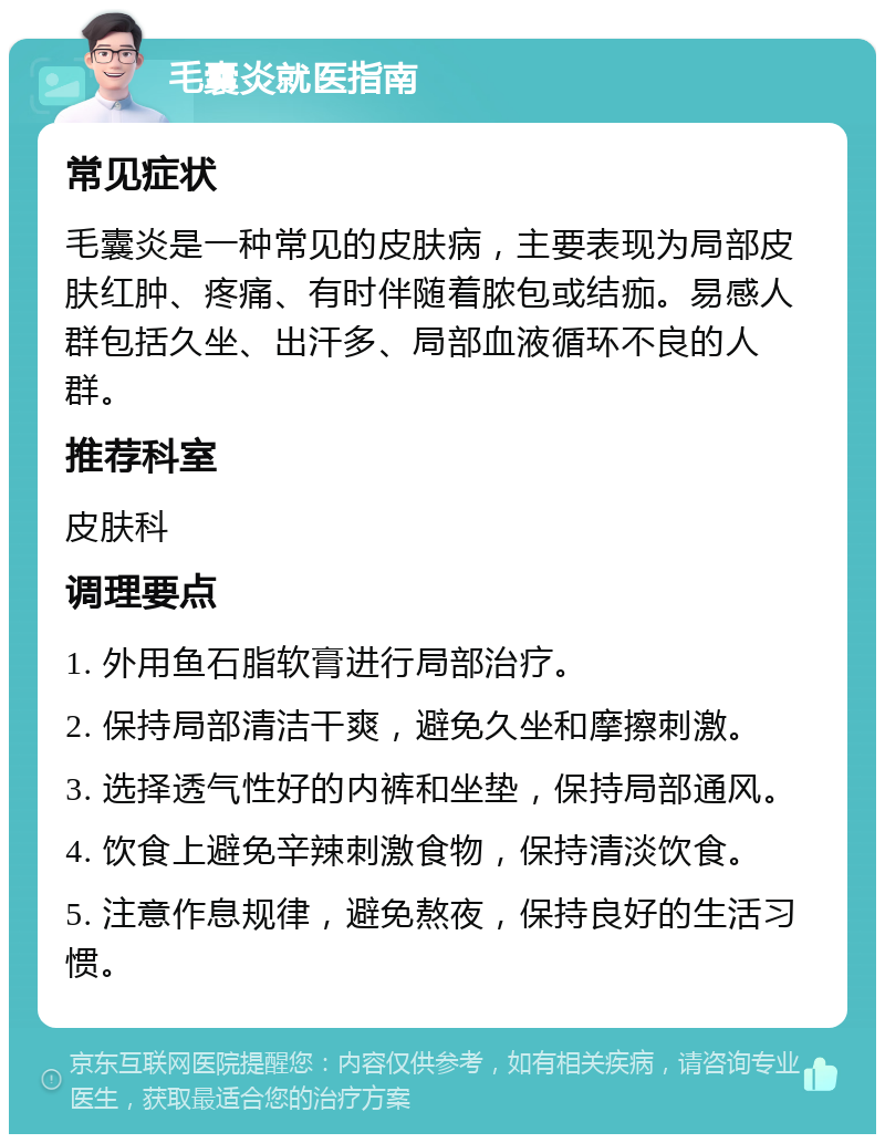 毛囊炎就医指南 常见症状 毛囊炎是一种常见的皮肤病，主要表现为局部皮肤红肿、疼痛、有时伴随着脓包或结痂。易感人群包括久坐、出汗多、局部血液循环不良的人群。 推荐科室 皮肤科 调理要点 1. 外用鱼石脂软膏进行局部治疗。 2. 保持局部清洁干爽，避免久坐和摩擦刺激。 3. 选择透气性好的内裤和坐垫，保持局部通风。 4. 饮食上避免辛辣刺激食物，保持清淡饮食。 5. 注意作息规律，避免熬夜，保持良好的生活习惯。