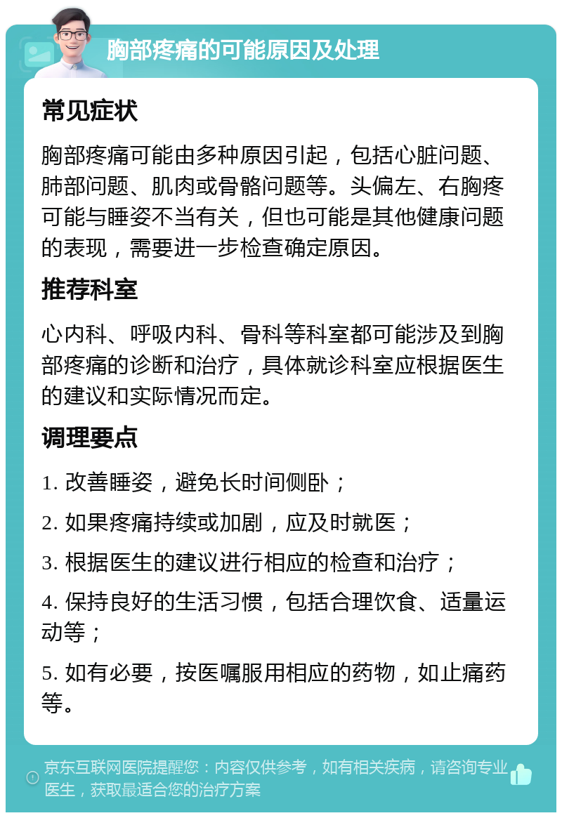 胸部疼痛的可能原因及处理 常见症状 胸部疼痛可能由多种原因引起，包括心脏问题、肺部问题、肌肉或骨骼问题等。头偏左、右胸疼可能与睡姿不当有关，但也可能是其他健康问题的表现，需要进一步检查确定原因。 推荐科室 心内科、呼吸内科、骨科等科室都可能涉及到胸部疼痛的诊断和治疗，具体就诊科室应根据医生的建议和实际情况而定。 调理要点 1. 改善睡姿，避免长时间侧卧； 2. 如果疼痛持续或加剧，应及时就医； 3. 根据医生的建议进行相应的检查和治疗； 4. 保持良好的生活习惯，包括合理饮食、适量运动等； 5. 如有必要，按医嘱服用相应的药物，如止痛药等。