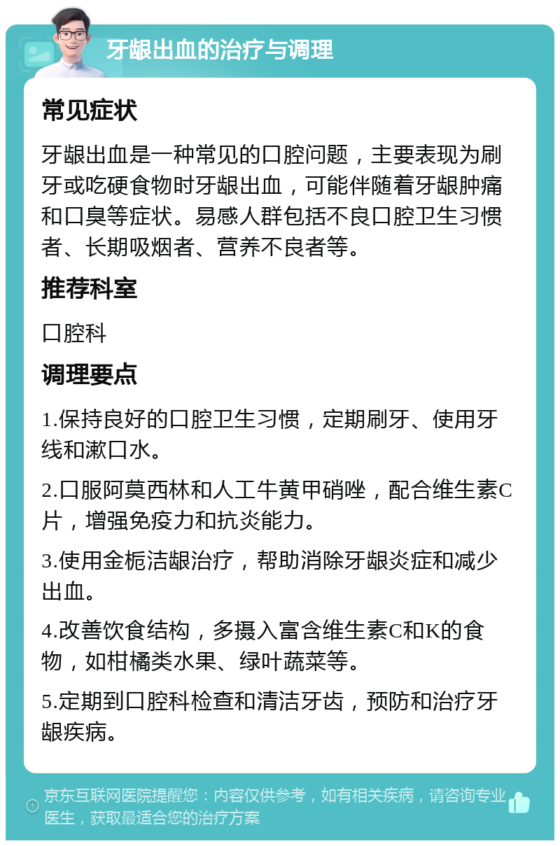 牙龈出血的治疗与调理 常见症状 牙龈出血是一种常见的口腔问题，主要表现为刷牙或吃硬食物时牙龈出血，可能伴随着牙龈肿痛和口臭等症状。易感人群包括不良口腔卫生习惯者、长期吸烟者、营养不良者等。 推荐科室 口腔科 调理要点 1.保持良好的口腔卫生习惯，定期刷牙、使用牙线和漱口水。 2.口服阿莫西林和人工牛黄甲硝唑，配合维生素C片，增强免疫力和抗炎能力。 3.使用金栀洁龈治疗，帮助消除牙龈炎症和减少出血。 4.改善饮食结构，多摄入富含维生素C和K的食物，如柑橘类水果、绿叶蔬菜等。 5.定期到口腔科检查和清洁牙齿，预防和治疗牙龈疾病。