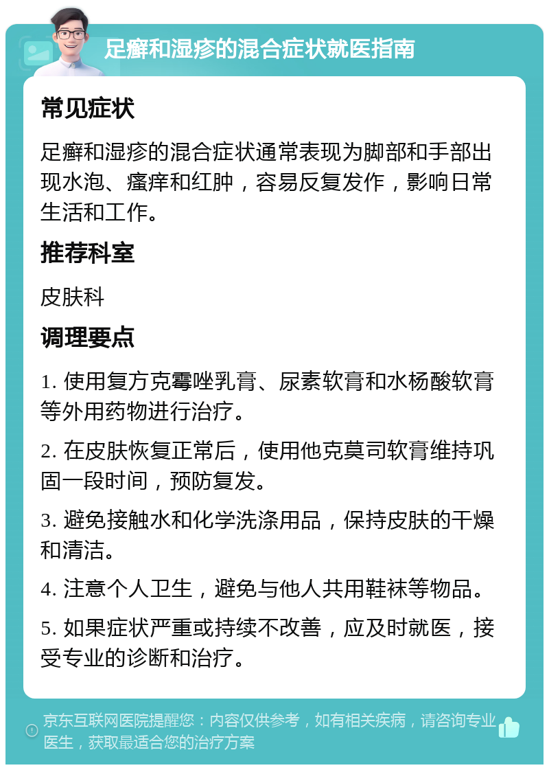 足癣和湿疹的混合症状就医指南 常见症状 足癣和湿疹的混合症状通常表现为脚部和手部出现水泡、瘙痒和红肿，容易反复发作，影响日常生活和工作。 推荐科室 皮肤科 调理要点 1. 使用复方克霉唑乳膏、尿素软膏和水杨酸软膏等外用药物进行治疗。 2. 在皮肤恢复正常后，使用他克莫司软膏维持巩固一段时间，预防复发。 3. 避免接触水和化学洗涤用品，保持皮肤的干燥和清洁。 4. 注意个人卫生，避免与他人共用鞋袜等物品。 5. 如果症状严重或持续不改善，应及时就医，接受专业的诊断和治疗。