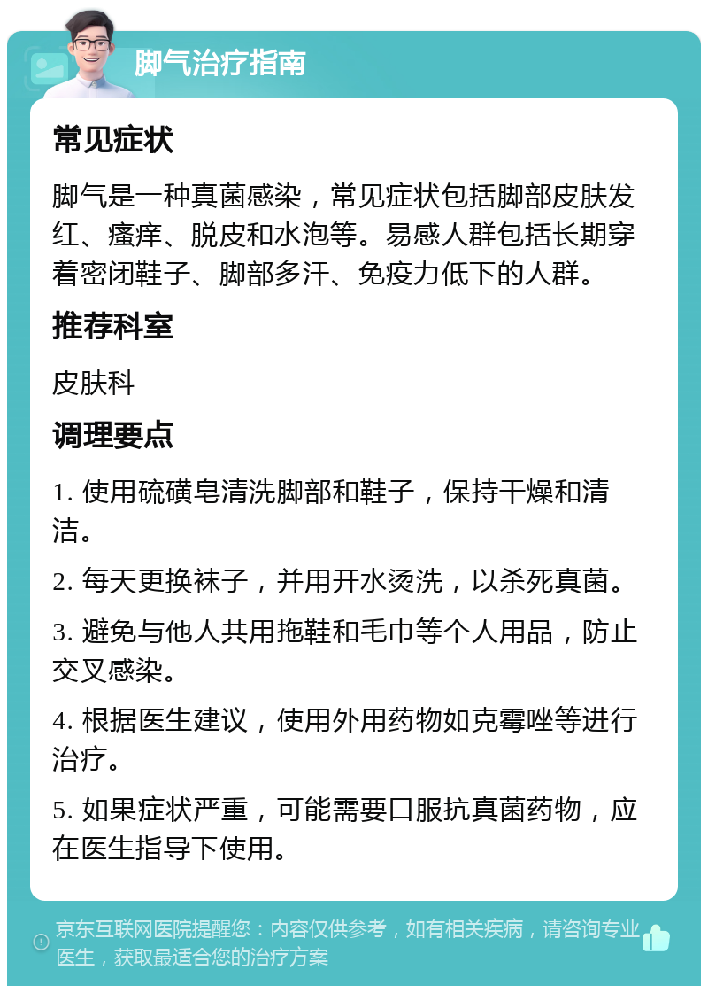 脚气治疗指南 常见症状 脚气是一种真菌感染，常见症状包括脚部皮肤发红、瘙痒、脱皮和水泡等。易感人群包括长期穿着密闭鞋子、脚部多汗、免疫力低下的人群。 推荐科室 皮肤科 调理要点 1. 使用硫磺皂清洗脚部和鞋子，保持干燥和清洁。 2. 每天更换袜子，并用开水烫洗，以杀死真菌。 3. 避免与他人共用拖鞋和毛巾等个人用品，防止交叉感染。 4. 根据医生建议，使用外用药物如克霉唑等进行治疗。 5. 如果症状严重，可能需要口服抗真菌药物，应在医生指导下使用。