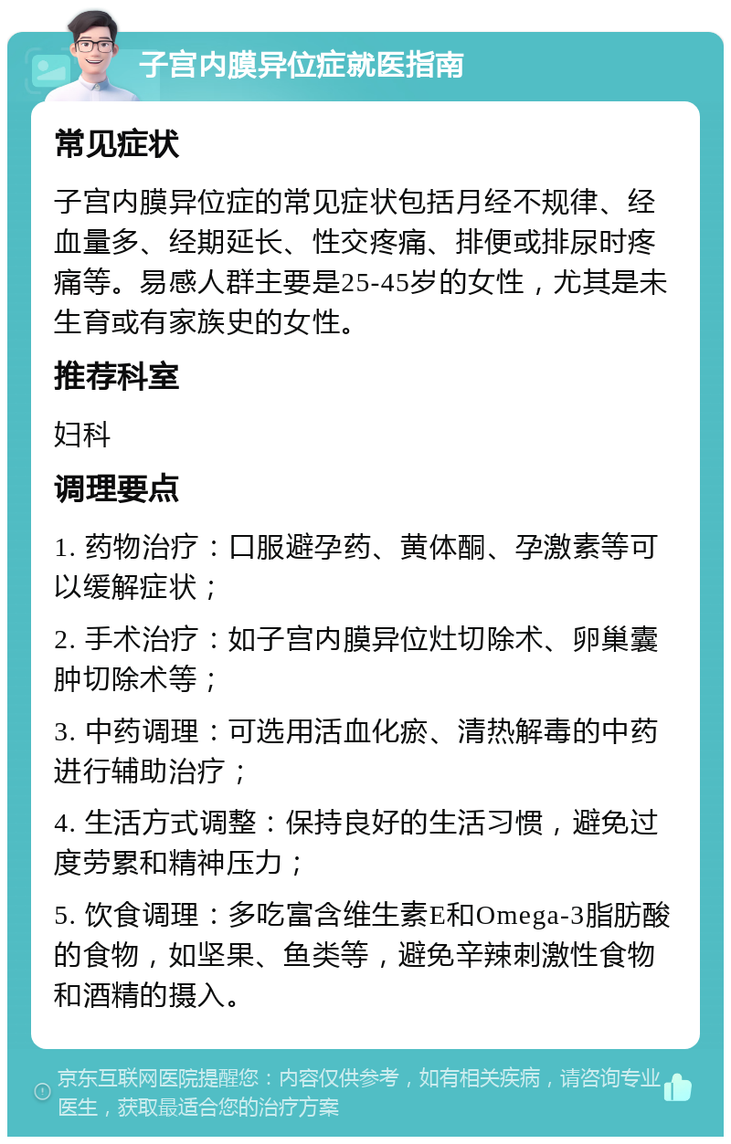 子宫内膜异位症就医指南 常见症状 子宫内膜异位症的常见症状包括月经不规律、经血量多、经期延长、性交疼痛、排便或排尿时疼痛等。易感人群主要是25-45岁的女性，尤其是未生育或有家族史的女性。 推荐科室 妇科 调理要点 1. 药物治疗：口服避孕药、黄体酮、孕激素等可以缓解症状； 2. 手术治疗：如子宫内膜异位灶切除术、卵巢囊肿切除术等； 3. 中药调理：可选用活血化瘀、清热解毒的中药进行辅助治疗； 4. 生活方式调整：保持良好的生活习惯，避免过度劳累和精神压力； 5. 饮食调理：多吃富含维生素E和Omega-3脂肪酸的食物，如坚果、鱼类等，避免辛辣刺激性食物和酒精的摄入。