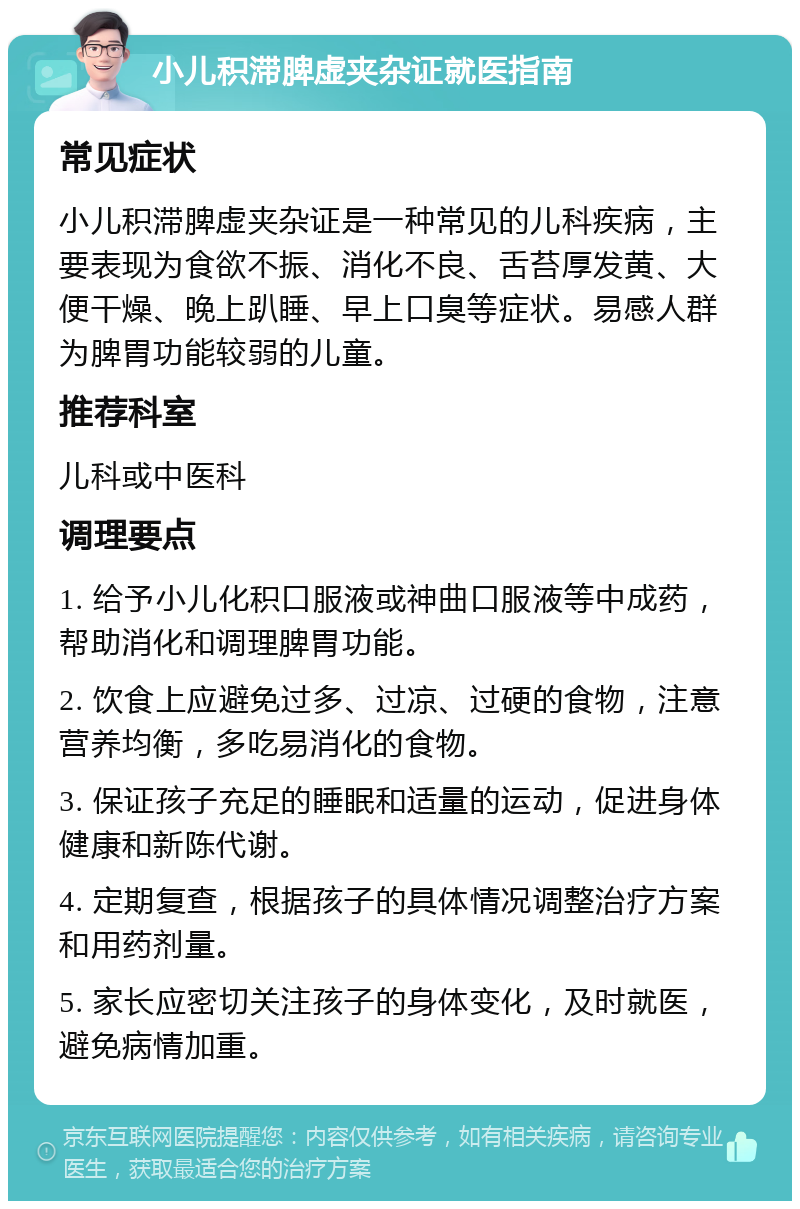 小儿积滞脾虚夹杂证就医指南 常见症状 小儿积滞脾虚夹杂证是一种常见的儿科疾病，主要表现为食欲不振、消化不良、舌苔厚发黄、大便干燥、晚上趴睡、早上口臭等症状。易感人群为脾胃功能较弱的儿童。 推荐科室 儿科或中医科 调理要点 1. 给予小儿化积口服液或神曲口服液等中成药，帮助消化和调理脾胃功能。 2. 饮食上应避免过多、过凉、过硬的食物，注意营养均衡，多吃易消化的食物。 3. 保证孩子充足的睡眠和适量的运动，促进身体健康和新陈代谢。 4. 定期复查，根据孩子的具体情况调整治疗方案和用药剂量。 5. 家长应密切关注孩子的身体变化，及时就医，避免病情加重。