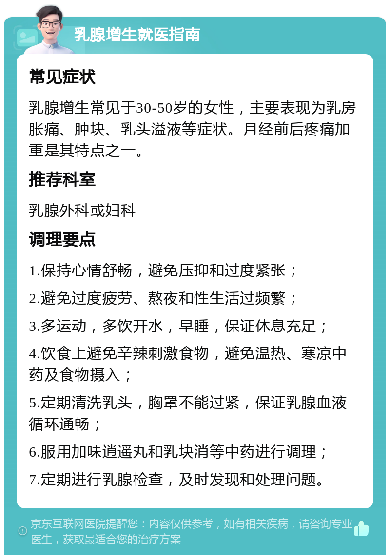 乳腺增生就医指南 常见症状 乳腺增生常见于30-50岁的女性，主要表现为乳房胀痛、肿块、乳头溢液等症状。月经前后疼痛加重是其特点之一。 推荐科室 乳腺外科或妇科 调理要点 1.保持心情舒畅，避免压抑和过度紧张； 2.避免过度疲劳、熬夜和性生活过频繁； 3.多运动，多饮开水，早睡，保证休息充足； 4.饮食上避免辛辣刺激食物，避免温热、寒凉中药及食物摄入； 5.定期清洗乳头，胸罩不能过紧，保证乳腺血液循环通畅； 6.服用加味逍遥丸和乳块消等中药进行调理； 7.定期进行乳腺检查，及时发现和处理问题。