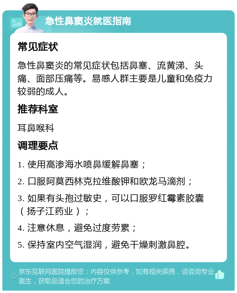 急性鼻窦炎就医指南 常见症状 急性鼻窦炎的常见症状包括鼻塞、流黄涕、头痛、面部压痛等。易感人群主要是儿童和免疫力较弱的成人。 推荐科室 耳鼻喉科 调理要点 1. 使用高渗海水喷鼻缓解鼻塞； 2. 口服阿莫西林克拉维酸钾和欧龙马滴剂； 3. 如果有头孢过敏史，可以口服罗红霉素胶囊（扬子江药业）； 4. 注意休息，避免过度劳累； 5. 保持室内空气湿润，避免干燥刺激鼻腔。