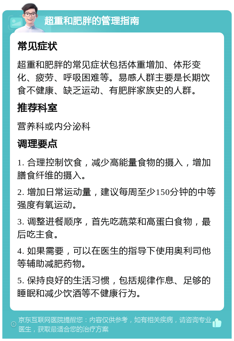 超重和肥胖的管理指南 常见症状 超重和肥胖的常见症状包括体重增加、体形变化、疲劳、呼吸困难等。易感人群主要是长期饮食不健康、缺乏运动、有肥胖家族史的人群。 推荐科室 营养科或内分泌科 调理要点 1. 合理控制饮食，减少高能量食物的摄入，增加膳食纤维的摄入。 2. 增加日常运动量，建议每周至少150分钟的中等强度有氧运动。 3. 调整进餐顺序，首先吃蔬菜和高蛋白食物，最后吃主食。 4. 如果需要，可以在医生的指导下使用奥利司他等辅助减肥药物。 5. 保持良好的生活习惯，包括规律作息、足够的睡眠和减少饮酒等不健康行为。