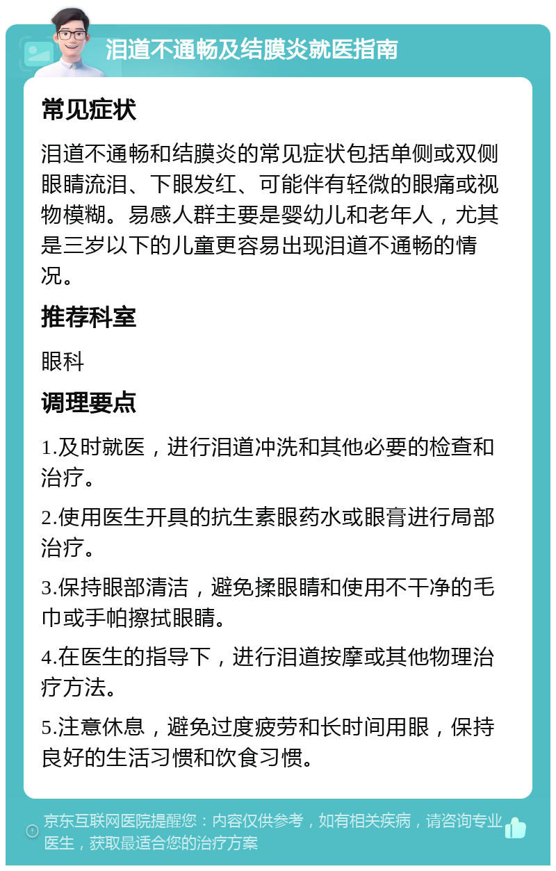 泪道不通畅及结膜炎就医指南 常见症状 泪道不通畅和结膜炎的常见症状包括单侧或双侧眼睛流泪、下眼发红、可能伴有轻微的眼痛或视物模糊。易感人群主要是婴幼儿和老年人，尤其是三岁以下的儿童更容易出现泪道不通畅的情况。 推荐科室 眼科 调理要点 1.及时就医，进行泪道冲洗和其他必要的检查和治疗。 2.使用医生开具的抗生素眼药水或眼膏进行局部治疗。 3.保持眼部清洁，避免揉眼睛和使用不干净的毛巾或手帕擦拭眼睛。 4.在医生的指导下，进行泪道按摩或其他物理治疗方法。 5.注意休息，避免过度疲劳和长时间用眼，保持良好的生活习惯和饮食习惯。