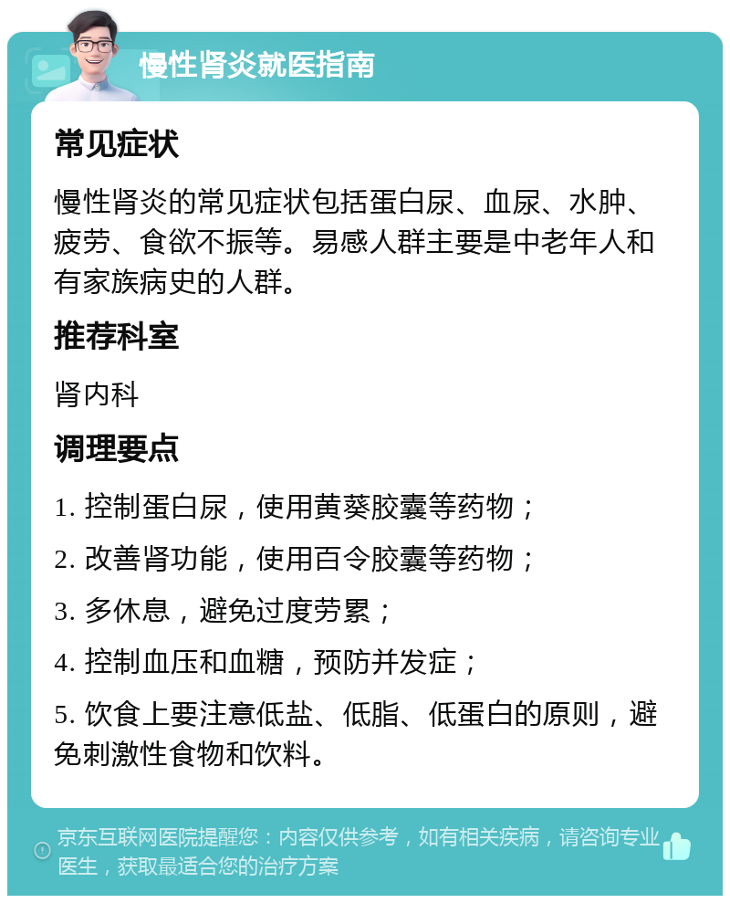 慢性肾炎就医指南 常见症状 慢性肾炎的常见症状包括蛋白尿、血尿、水肿、疲劳、食欲不振等。易感人群主要是中老年人和有家族病史的人群。 推荐科室 肾内科 调理要点 1. 控制蛋白尿，使用黄葵胶囊等药物； 2. 改善肾功能，使用百令胶囊等药物； 3. 多休息，避免过度劳累； 4. 控制血压和血糖，预防并发症； 5. 饮食上要注意低盐、低脂、低蛋白的原则，避免刺激性食物和饮料。