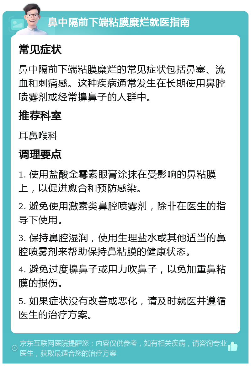 鼻中隔前下端粘膜糜烂就医指南 常见症状 鼻中隔前下端粘膜糜烂的常见症状包括鼻塞、流血和刺痛感。这种疾病通常发生在长期使用鼻腔喷雾剂或经常擤鼻子的人群中。 推荐科室 耳鼻喉科 调理要点 1. 使用盐酸金霉素眼膏涂抹在受影响的鼻粘膜上，以促进愈合和预防感染。 2. 避免使用激素类鼻腔喷雾剂，除非在医生的指导下使用。 3. 保持鼻腔湿润，使用生理盐水或其他适当的鼻腔喷雾剂来帮助保持鼻粘膜的健康状态。 4. 避免过度擤鼻子或用力吹鼻子，以免加重鼻粘膜的损伤。 5. 如果症状没有改善或恶化，请及时就医并遵循医生的治疗方案。