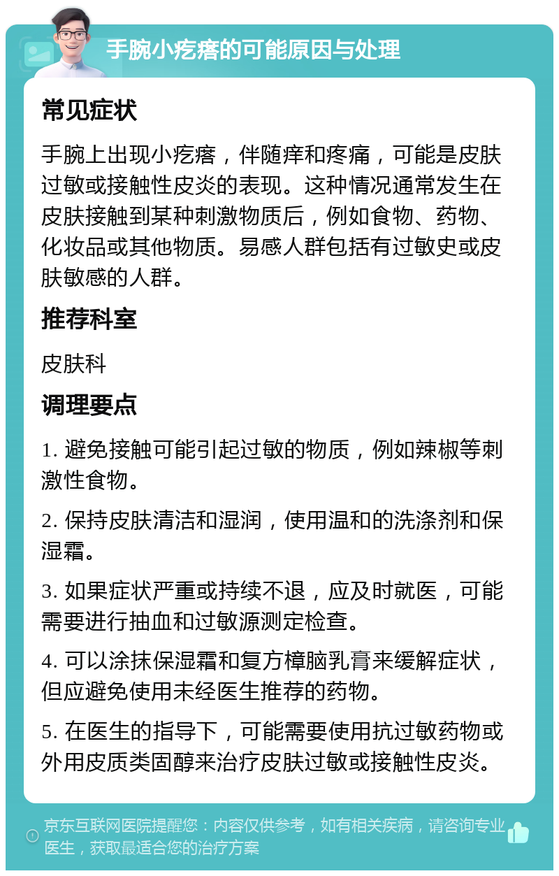 手腕小疙瘩的可能原因与处理 常见症状 手腕上出现小疙瘩，伴随痒和疼痛，可能是皮肤过敏或接触性皮炎的表现。这种情况通常发生在皮肤接触到某种刺激物质后，例如食物、药物、化妆品或其他物质。易感人群包括有过敏史或皮肤敏感的人群。 推荐科室 皮肤科 调理要点 1. 避免接触可能引起过敏的物质，例如辣椒等刺激性食物。 2. 保持皮肤清洁和湿润，使用温和的洗涤剂和保湿霜。 3. 如果症状严重或持续不退，应及时就医，可能需要进行抽血和过敏源测定检查。 4. 可以涂抹保湿霜和复方樟脑乳膏来缓解症状，但应避免使用未经医生推荐的药物。 5. 在医生的指导下，可能需要使用抗过敏药物或外用皮质类固醇来治疗皮肤过敏或接触性皮炎。