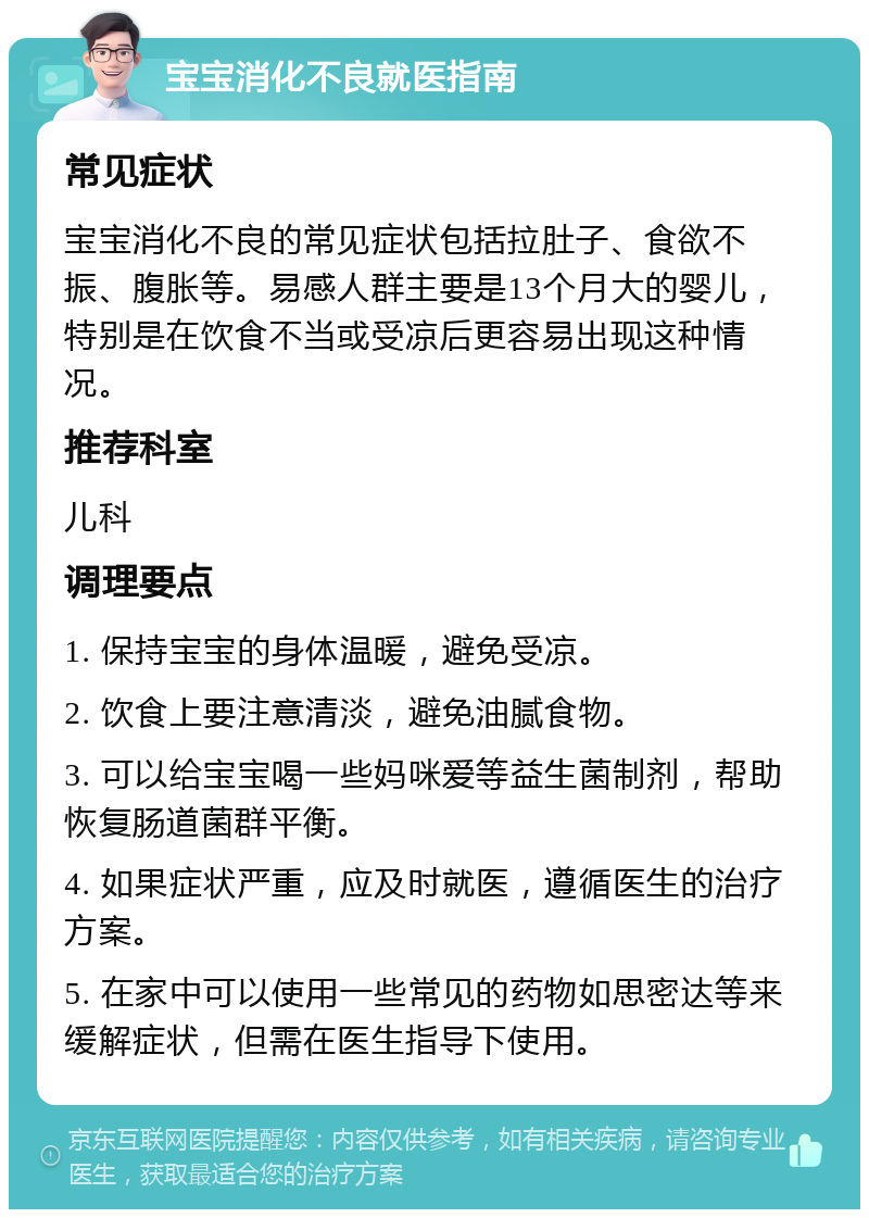 宝宝消化不良就医指南 常见症状 宝宝消化不良的常见症状包括拉肚子、食欲不振、腹胀等。易感人群主要是13个月大的婴儿，特别是在饮食不当或受凉后更容易出现这种情况。 推荐科室 儿科 调理要点 1. 保持宝宝的身体温暖，避免受凉。 2. 饮食上要注意清淡，避免油腻食物。 3. 可以给宝宝喝一些妈咪爱等益生菌制剂，帮助恢复肠道菌群平衡。 4. 如果症状严重，应及时就医，遵循医生的治疗方案。 5. 在家中可以使用一些常见的药物如思密达等来缓解症状，但需在医生指导下使用。