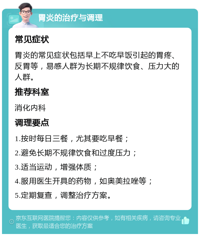 胃炎的治疗与调理 常见症状 胃炎的常见症状包括早上不吃早饭引起的胃疼、反胃等，易感人群为长期不规律饮食、压力大的人群。 推荐科室 消化内科 调理要点 1.按时每日三餐，尤其要吃早餐； 2.避免长期不规律饮食和过度压力； 3.适当运动，增强体质； 4.服用医生开具的药物，如奥美拉唑等； 5.定期复查，调整治疗方案。