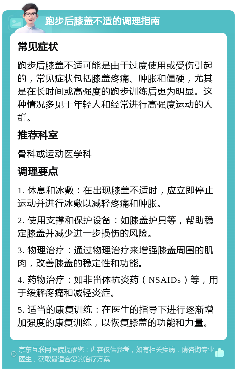 跑步后膝盖不适的调理指南 常见症状 跑步后膝盖不适可能是由于过度使用或受伤引起的，常见症状包括膝盖疼痛、肿胀和僵硬，尤其是在长时间或高强度的跑步训练后更为明显。这种情况多见于年轻人和经常进行高强度运动的人群。 推荐科室 骨科或运动医学科 调理要点 1. 休息和冰敷：在出现膝盖不适时，应立即停止运动并进行冰敷以减轻疼痛和肿胀。 2. 使用支撑和保护设备：如膝盖护具等，帮助稳定膝盖并减少进一步损伤的风险。 3. 物理治疗：通过物理治疗来增强膝盖周围的肌肉，改善膝盖的稳定性和功能。 4. 药物治疗：如非甾体抗炎药（NSAIDs）等，用于缓解疼痛和减轻炎症。 5. 适当的康复训练：在医生的指导下进行逐渐增加强度的康复训练，以恢复膝盖的功能和力量。