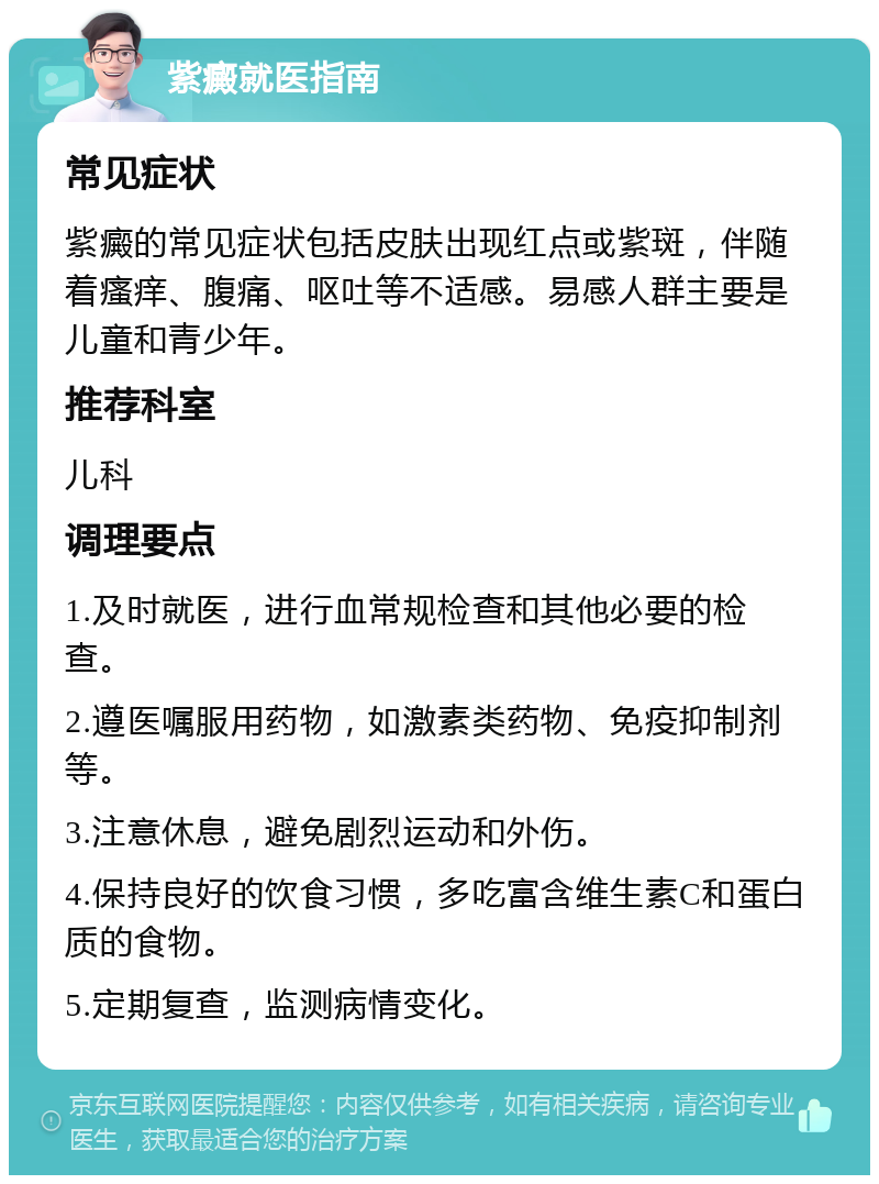 紫癜就医指南 常见症状 紫癜的常见症状包括皮肤出现红点或紫斑，伴随着瘙痒、腹痛、呕吐等不适感。易感人群主要是儿童和青少年。 推荐科室 儿科 调理要点 1.及时就医，进行血常规检查和其他必要的检查。 2.遵医嘱服用药物，如激素类药物、免疫抑制剂等。 3.注意休息，避免剧烈运动和外伤。 4.保持良好的饮食习惯，多吃富含维生素C和蛋白质的食物。 5.定期复查，监测病情变化。