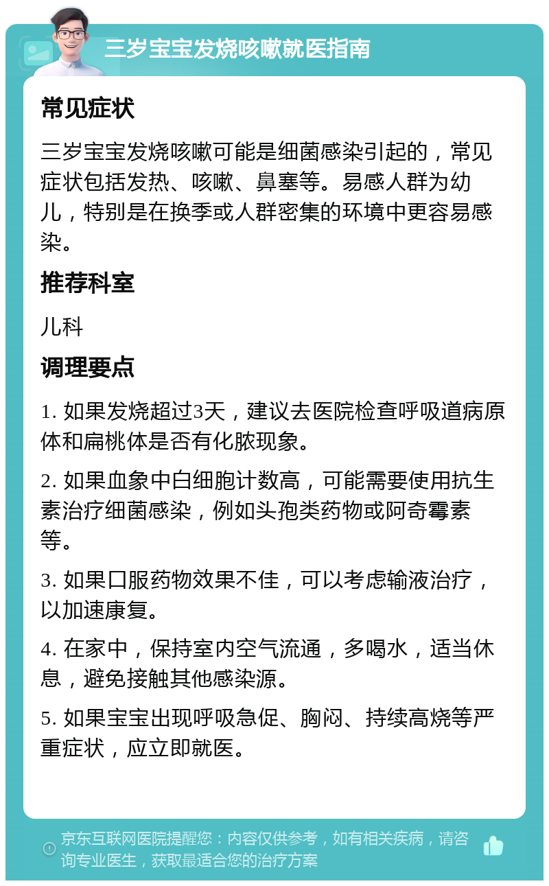 三岁宝宝发烧咳嗽就医指南 常见症状 三岁宝宝发烧咳嗽可能是细菌感染引起的，常见症状包括发热、咳嗽、鼻塞等。易感人群为幼儿，特别是在换季或人群密集的环境中更容易感染。 推荐科室 儿科 调理要点 1. 如果发烧超过3天，建议去医院检查呼吸道病原体和扁桃体是否有化脓现象。 2. 如果血象中白细胞计数高，可能需要使用抗生素治疗细菌感染，例如头孢类药物或阿奇霉素等。 3. 如果口服药物效果不佳，可以考虑输液治疗，以加速康复。 4. 在家中，保持室内空气流通，多喝水，适当休息，避免接触其他感染源。 5. 如果宝宝出现呼吸急促、胸闷、持续高烧等严重症状，应立即就医。