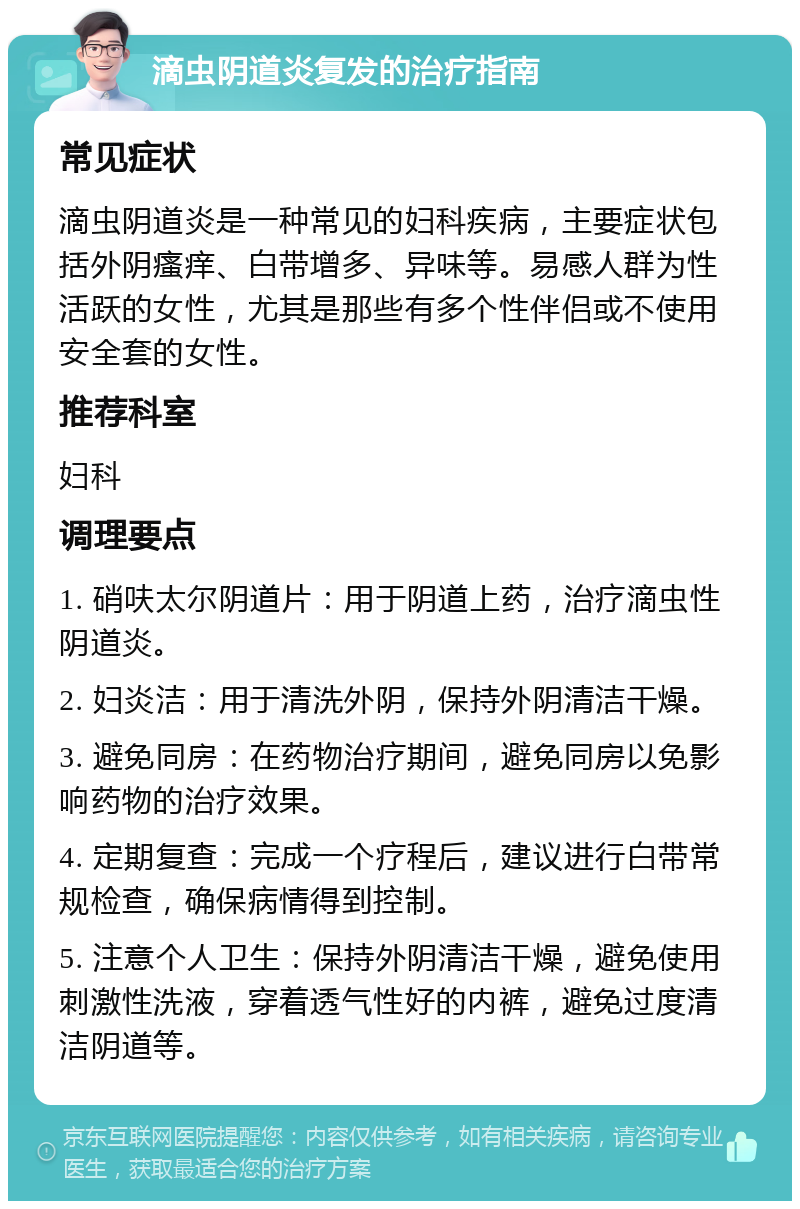 滴虫阴道炎复发的治疗指南 常见症状 滴虫阴道炎是一种常见的妇科疾病，主要症状包括外阴瘙痒、白带增多、异味等。易感人群为性活跃的女性，尤其是那些有多个性伴侣或不使用安全套的女性。 推荐科室 妇科 调理要点 1. 硝呋太尔阴道片：用于阴道上药，治疗滴虫性阴道炎。 2. 妇炎洁：用于清洗外阴，保持外阴清洁干燥。 3. 避免同房：在药物治疗期间，避免同房以免影响药物的治疗效果。 4. 定期复查：完成一个疗程后，建议进行白带常规检查，确保病情得到控制。 5. 注意个人卫生：保持外阴清洁干燥，避免使用刺激性洗液，穿着透气性好的内裤，避免过度清洁阴道等。