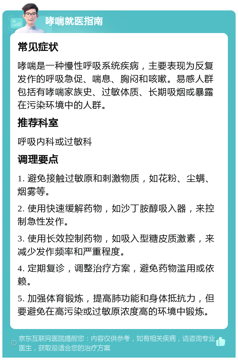 哮喘就医指南 常见症状 哮喘是一种慢性呼吸系统疾病，主要表现为反复发作的呼吸急促、喘息、胸闷和咳嗽。易感人群包括有哮喘家族史、过敏体质、长期吸烟或暴露在污染环境中的人群。 推荐科室 呼吸内科或过敏科 调理要点 1. 避免接触过敏原和刺激物质，如花粉、尘螨、烟雾等。 2. 使用快速缓解药物，如沙丁胺醇吸入器，来控制急性发作。 3. 使用长效控制药物，如吸入型糖皮质激素，来减少发作频率和严重程度。 4. 定期复诊，调整治疗方案，避免药物滥用或依赖。 5. 加强体育锻炼，提高肺功能和身体抵抗力，但要避免在高污染或过敏原浓度高的环境中锻炼。