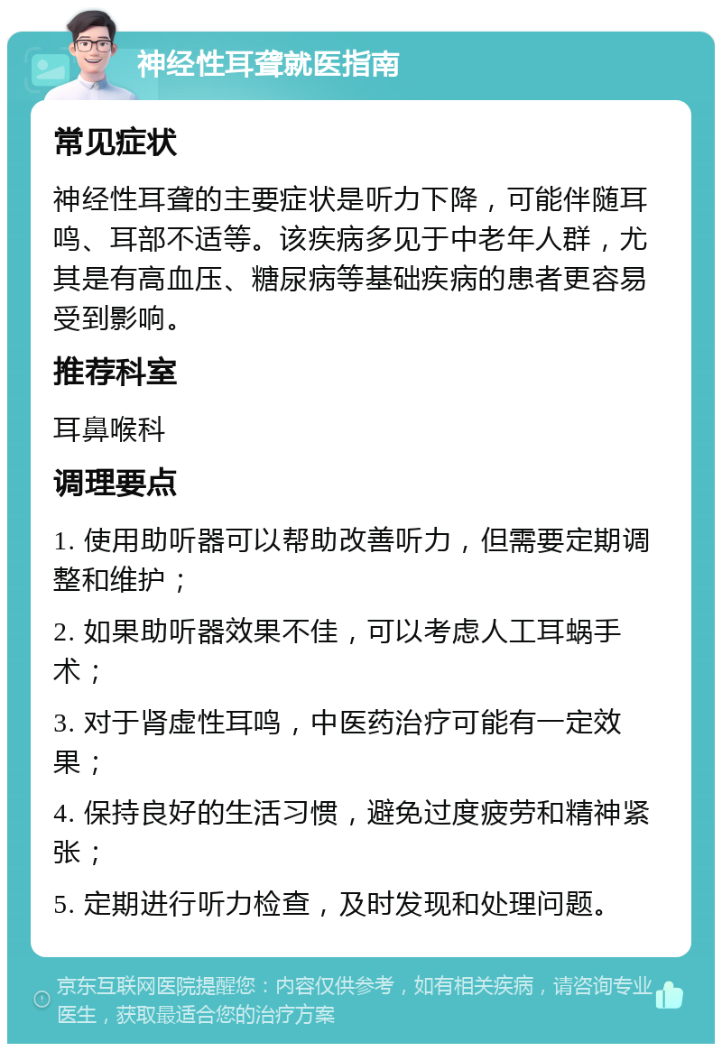 神经性耳聋就医指南 常见症状 神经性耳聋的主要症状是听力下降，可能伴随耳鸣、耳部不适等。该疾病多见于中老年人群，尤其是有高血压、糖尿病等基础疾病的患者更容易受到影响。 推荐科室 耳鼻喉科 调理要点 1. 使用助听器可以帮助改善听力，但需要定期调整和维护； 2. 如果助听器效果不佳，可以考虑人工耳蜗手术； 3. 对于肾虚性耳鸣，中医药治疗可能有一定效果； 4. 保持良好的生活习惯，避免过度疲劳和精神紧张； 5. 定期进行听力检查，及时发现和处理问题。