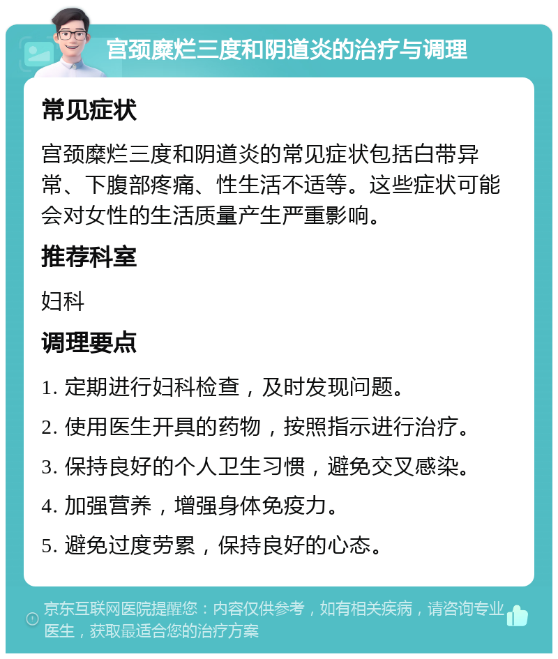 宫颈糜烂三度和阴道炎的治疗与调理 常见症状 宫颈糜烂三度和阴道炎的常见症状包括白带异常、下腹部疼痛、性生活不适等。这些症状可能会对女性的生活质量产生严重影响。 推荐科室 妇科 调理要点 1. 定期进行妇科检查，及时发现问题。 2. 使用医生开具的药物，按照指示进行治疗。 3. 保持良好的个人卫生习惯，避免交叉感染。 4. 加强营养，增强身体免疫力。 5. 避免过度劳累，保持良好的心态。