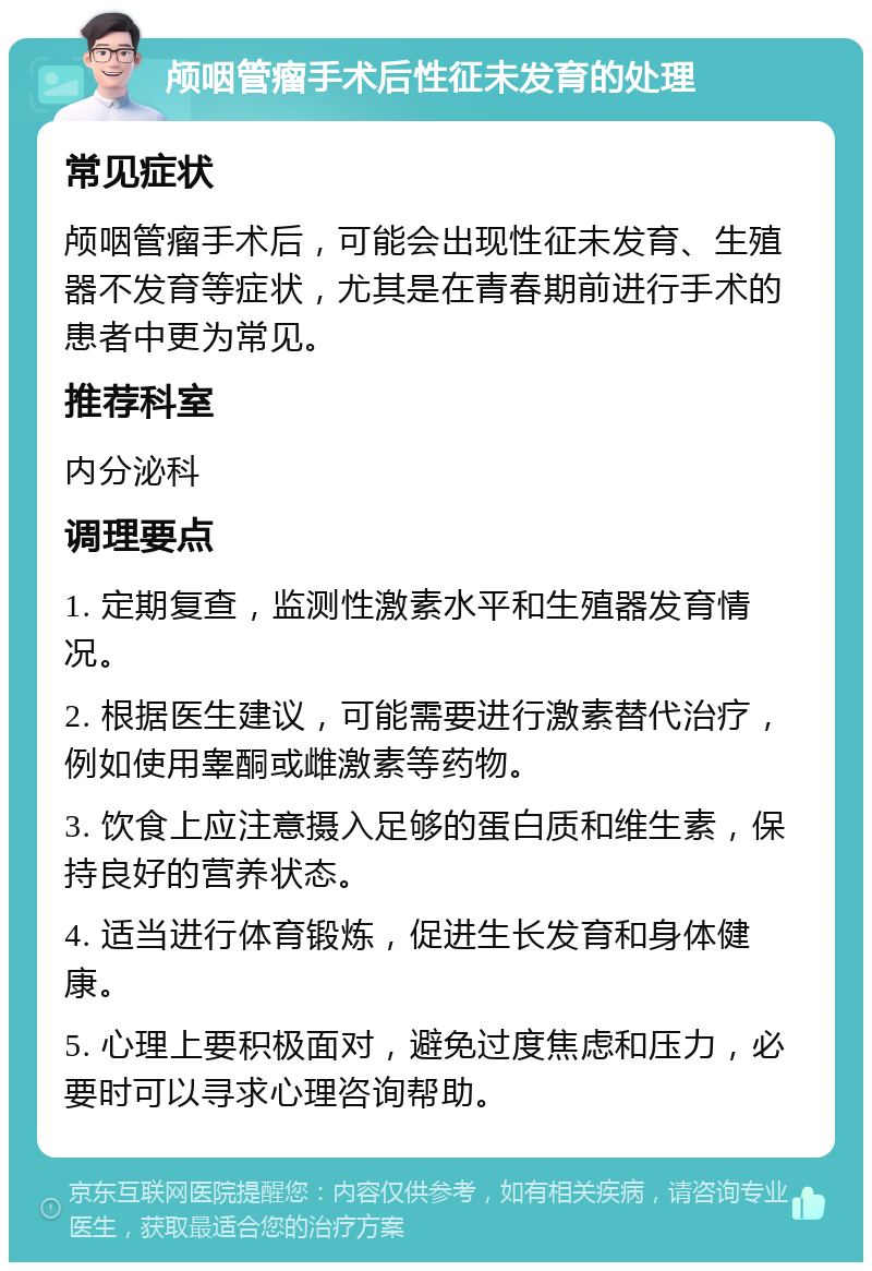 颅咽管瘤手术后性征未发育的处理 常见症状 颅咽管瘤手术后，可能会出现性征未发育、生殖器不发育等症状，尤其是在青春期前进行手术的患者中更为常见。 推荐科室 内分泌科 调理要点 1. 定期复查，监测性激素水平和生殖器发育情况。 2. 根据医生建议，可能需要进行激素替代治疗，例如使用睾酮或雌激素等药物。 3. 饮食上应注意摄入足够的蛋白质和维生素，保持良好的营养状态。 4. 适当进行体育锻炼，促进生长发育和身体健康。 5. 心理上要积极面对，避免过度焦虑和压力，必要时可以寻求心理咨询帮助。