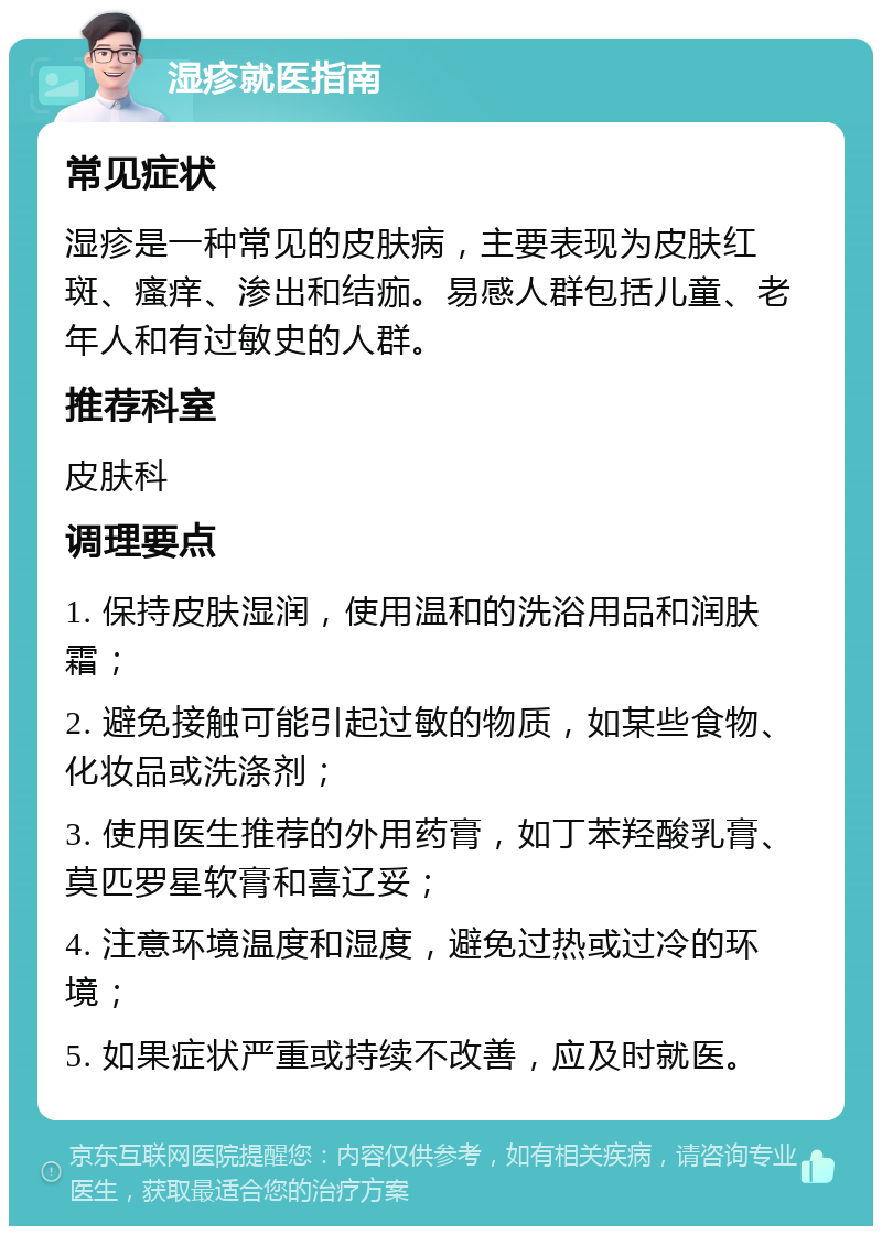 湿疹就医指南 常见症状 湿疹是一种常见的皮肤病，主要表现为皮肤红斑、瘙痒、渗出和结痂。易感人群包括儿童、老年人和有过敏史的人群。 推荐科室 皮肤科 调理要点 1. 保持皮肤湿润，使用温和的洗浴用品和润肤霜； 2. 避免接触可能引起过敏的物质，如某些食物、化妆品或洗涤剂； 3. 使用医生推荐的外用药膏，如丁苯羟酸乳膏、莫匹罗星软膏和喜辽妥； 4. 注意环境温度和湿度，避免过热或过冷的环境； 5. 如果症状严重或持续不改善，应及时就医。