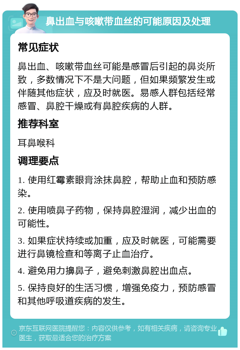 鼻出血与咳嗽带血丝的可能原因及处理 常见症状 鼻出血、咳嗽带血丝可能是感冒后引起的鼻炎所致，多数情况下不是大问题，但如果频繁发生或伴随其他症状，应及时就医。易感人群包括经常感冒、鼻腔干燥或有鼻腔疾病的人群。 推荐科室 耳鼻喉科 调理要点 1. 使用红霉素眼膏涂抹鼻腔，帮助止血和预防感染。 2. 使用喷鼻子药物，保持鼻腔湿润，减少出血的可能性。 3. 如果症状持续或加重，应及时就医，可能需要进行鼻镜检查和等离子止血治疗。 4. 避免用力擤鼻子，避免刺激鼻腔出血点。 5. 保持良好的生活习惯，增强免疫力，预防感冒和其他呼吸道疾病的发生。