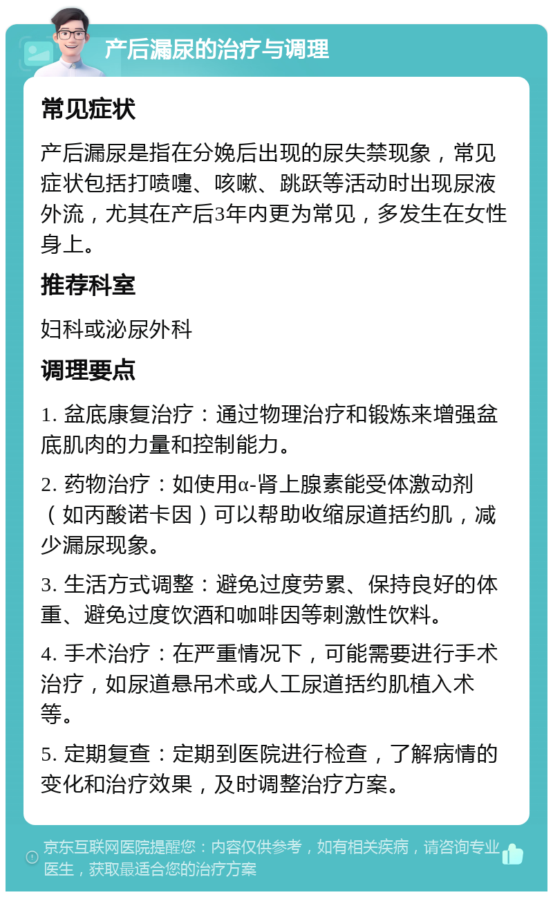 产后漏尿的治疗与调理 常见症状 产后漏尿是指在分娩后出现的尿失禁现象，常见症状包括打喷嚏、咳嗽、跳跃等活动时出现尿液外流，尤其在产后3年内更为常见，多发生在女性身上。 推荐科室 妇科或泌尿外科 调理要点 1. 盆底康复治疗：通过物理治疗和锻炼来增强盆底肌肉的力量和控制能力。 2. 药物治疗：如使用α-肾上腺素能受体激动剂（如丙酸诺卡因）可以帮助收缩尿道括约肌，减少漏尿现象。 3. 生活方式调整：避免过度劳累、保持良好的体重、避免过度饮酒和咖啡因等刺激性饮料。 4. 手术治疗：在严重情况下，可能需要进行手术治疗，如尿道悬吊术或人工尿道括约肌植入术等。 5. 定期复查：定期到医院进行检查，了解病情的变化和治疗效果，及时调整治疗方案。