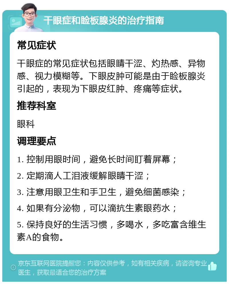 干眼症和睑板腺炎的治疗指南 常见症状 干眼症的常见症状包括眼睛干涩、灼热感、异物感、视力模糊等。下眼皮肿可能是由于睑板腺炎引起的，表现为下眼皮红肿、疼痛等症状。 推荐科室 眼科 调理要点 1. 控制用眼时间，避免长时间盯着屏幕； 2. 定期滴人工泪液缓解眼睛干涩； 3. 注意用眼卫生和手卫生，避免细菌感染； 4. 如果有分泌物，可以滴抗生素眼药水； 5. 保持良好的生活习惯，多喝水，多吃富含维生素A的食物。