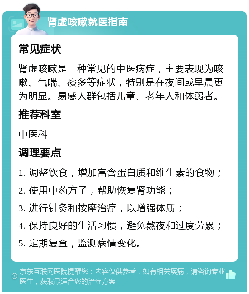 肾虚咳嗽就医指南 常见症状 肾虚咳嗽是一种常见的中医病症，主要表现为咳嗽、气喘、痰多等症状，特别是在夜间或早晨更为明显。易感人群包括儿童、老年人和体弱者。 推荐科室 中医科 调理要点 1. 调整饮食，增加富含蛋白质和维生素的食物； 2. 使用中药方子，帮助恢复肾功能； 3. 进行针灸和按摩治疗，以增强体质； 4. 保持良好的生活习惯，避免熬夜和过度劳累； 5. 定期复查，监测病情变化。