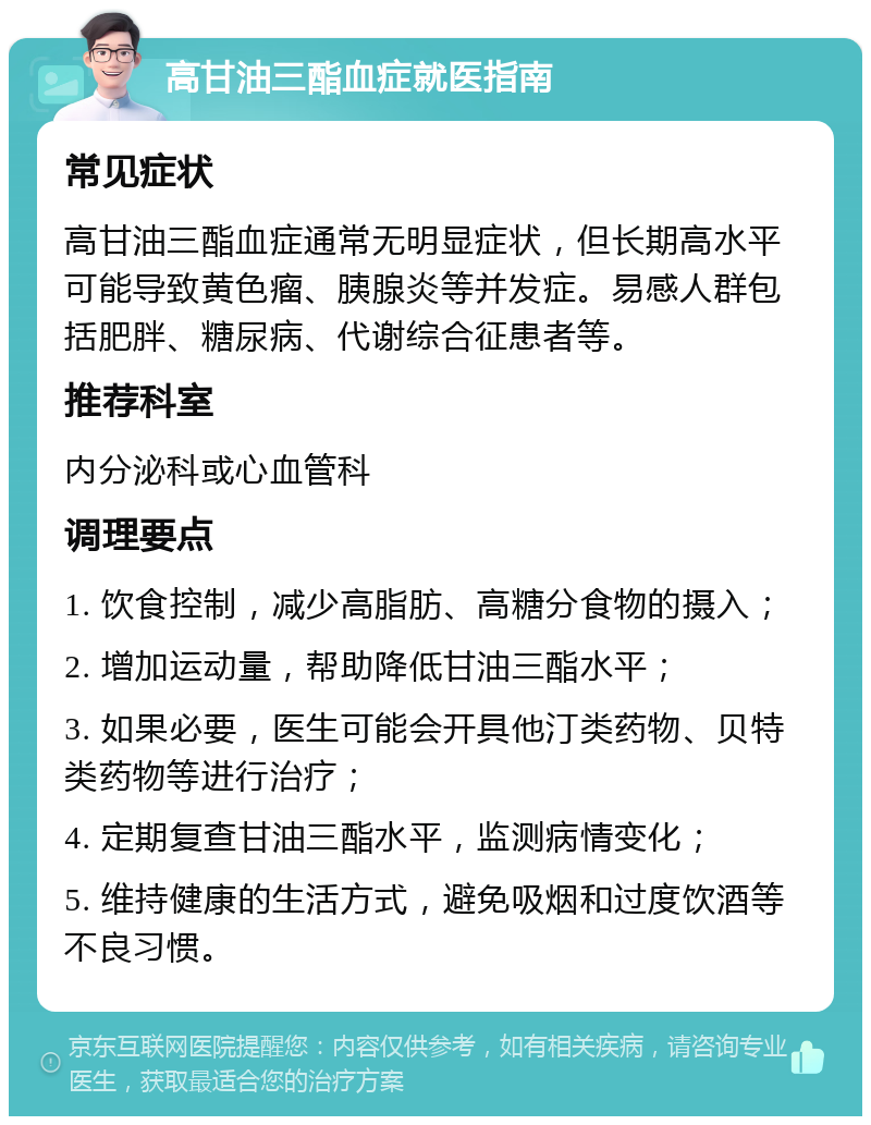 高甘油三酯血症就医指南 常见症状 高甘油三酯血症通常无明显症状，但长期高水平可能导致黄色瘤、胰腺炎等并发症。易感人群包括肥胖、糖尿病、代谢综合征患者等。 推荐科室 内分泌科或心血管科 调理要点 1. 饮食控制，减少高脂肪、高糖分食物的摄入； 2. 增加运动量，帮助降低甘油三酯水平； 3. 如果必要，医生可能会开具他汀类药物、贝特类药物等进行治疗； 4. 定期复查甘油三酯水平，监测病情变化； 5. 维持健康的生活方式，避免吸烟和过度饮酒等不良习惯。