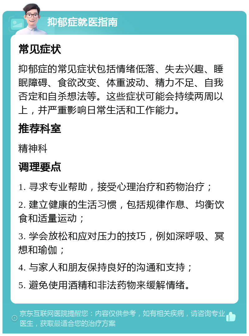 抑郁症就医指南 常见症状 抑郁症的常见症状包括情绪低落、失去兴趣、睡眠障碍、食欲改变、体重波动、精力不足、自我否定和自杀想法等。这些症状可能会持续两周以上，并严重影响日常生活和工作能力。 推荐科室 精神科 调理要点 1. 寻求专业帮助，接受心理治疗和药物治疗； 2. 建立健康的生活习惯，包括规律作息、均衡饮食和适量运动； 3. 学会放松和应对压力的技巧，例如深呼吸、冥想和瑜伽； 4. 与家人和朋友保持良好的沟通和支持； 5. 避免使用酒精和非法药物来缓解情绪。