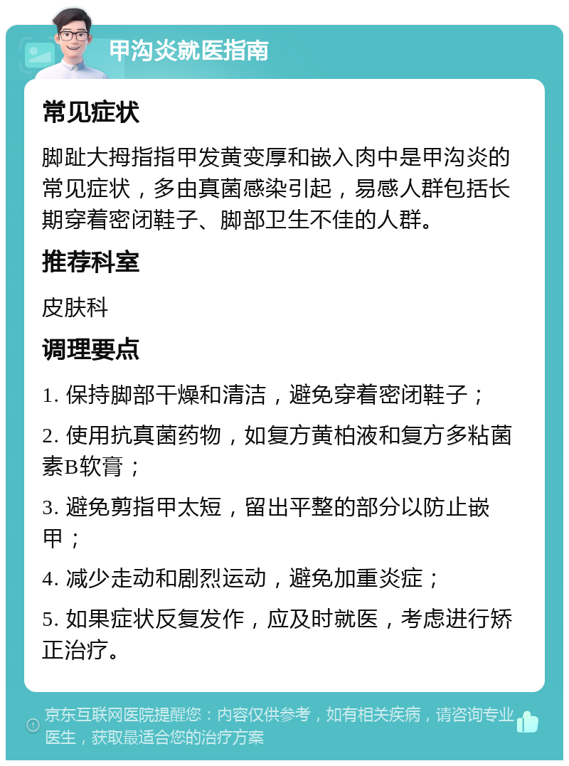 甲沟炎就医指南 常见症状 脚趾大拇指指甲发黄变厚和嵌入肉中是甲沟炎的常见症状，多由真菌感染引起，易感人群包括长期穿着密闭鞋子、脚部卫生不佳的人群。 推荐科室 皮肤科 调理要点 1. 保持脚部干燥和清洁，避免穿着密闭鞋子； 2. 使用抗真菌药物，如复方黄柏液和复方多粘菌素B软膏； 3. 避免剪指甲太短，留出平整的部分以防止嵌甲； 4. 减少走动和剧烈运动，避免加重炎症； 5. 如果症状反复发作，应及时就医，考虑进行矫正治疗。