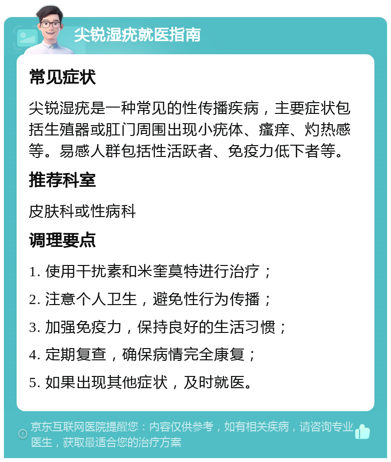 尖锐湿疣就医指南 常见症状 尖锐湿疣是一种常见的性传播疾病，主要症状包括生殖器或肛门周围出现小疣体、瘙痒、灼热感等。易感人群包括性活跃者、免疫力低下者等。 推荐科室 皮肤科或性病科 调理要点 1. 使用干扰素和米奎莫特进行治疗； 2. 注意个人卫生，避免性行为传播； 3. 加强免疫力，保持良好的生活习惯； 4. 定期复查，确保病情完全康复； 5. 如果出现其他症状，及时就医。