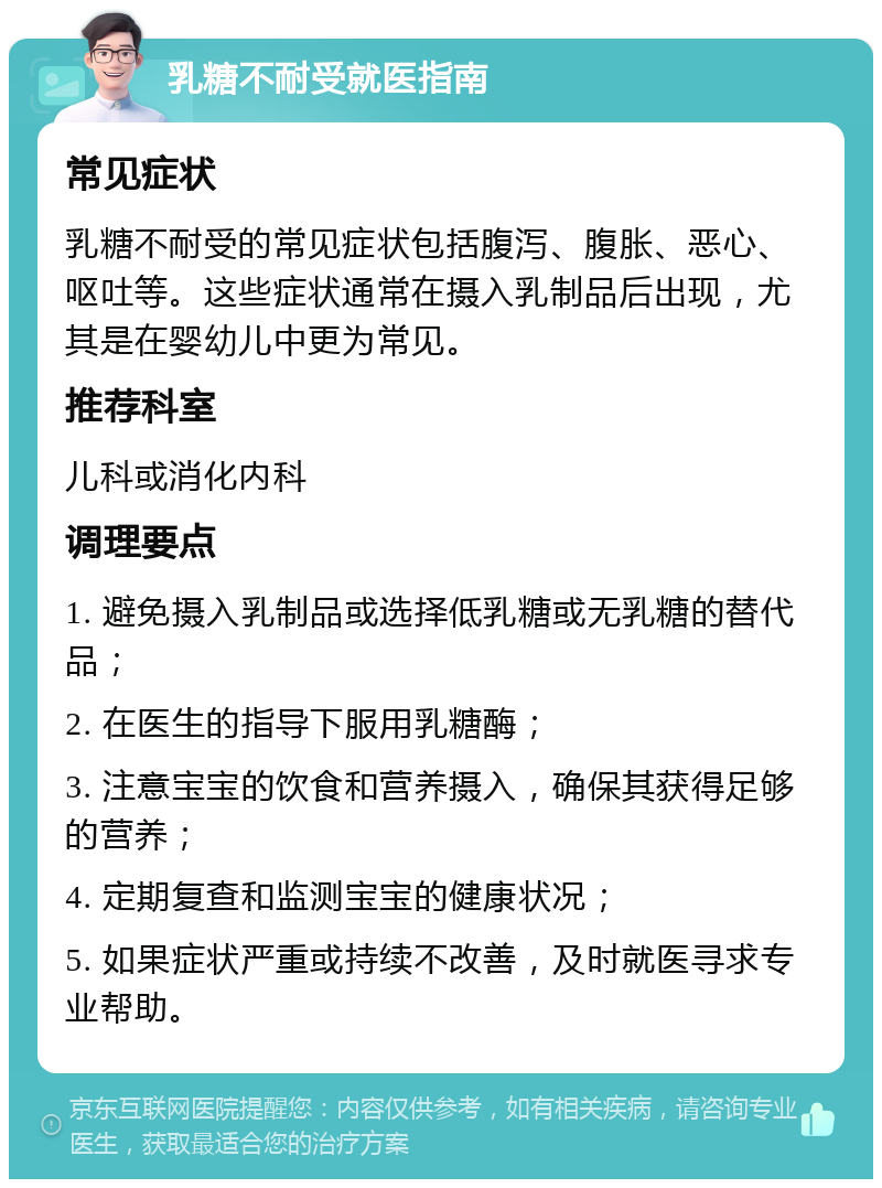 乳糖不耐受就医指南 常见症状 乳糖不耐受的常见症状包括腹泻、腹胀、恶心、呕吐等。这些症状通常在摄入乳制品后出现，尤其是在婴幼儿中更为常见。 推荐科室 儿科或消化内科 调理要点 1. 避免摄入乳制品或选择低乳糖或无乳糖的替代品； 2. 在医生的指导下服用乳糖酶； 3. 注意宝宝的饮食和营养摄入，确保其获得足够的营养； 4. 定期复查和监测宝宝的健康状况； 5. 如果症状严重或持续不改善，及时就医寻求专业帮助。