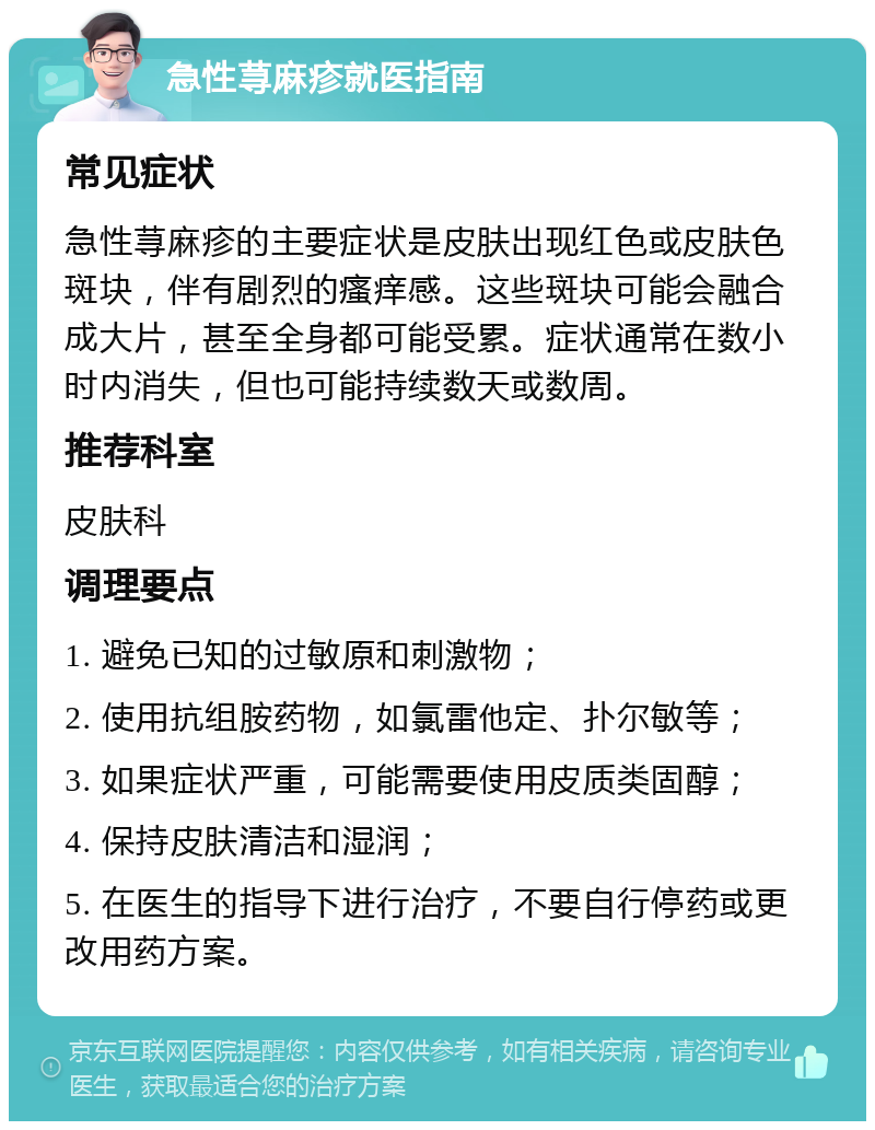 急性荨麻疹就医指南 常见症状 急性荨麻疹的主要症状是皮肤出现红色或皮肤色斑块，伴有剧烈的瘙痒感。这些斑块可能会融合成大片，甚至全身都可能受累。症状通常在数小时内消失，但也可能持续数天或数周。 推荐科室 皮肤科 调理要点 1. 避免已知的过敏原和刺激物； 2. 使用抗组胺药物，如氯雷他定、扑尔敏等； 3. 如果症状严重，可能需要使用皮质类固醇； 4. 保持皮肤清洁和湿润； 5. 在医生的指导下进行治疗，不要自行停药或更改用药方案。