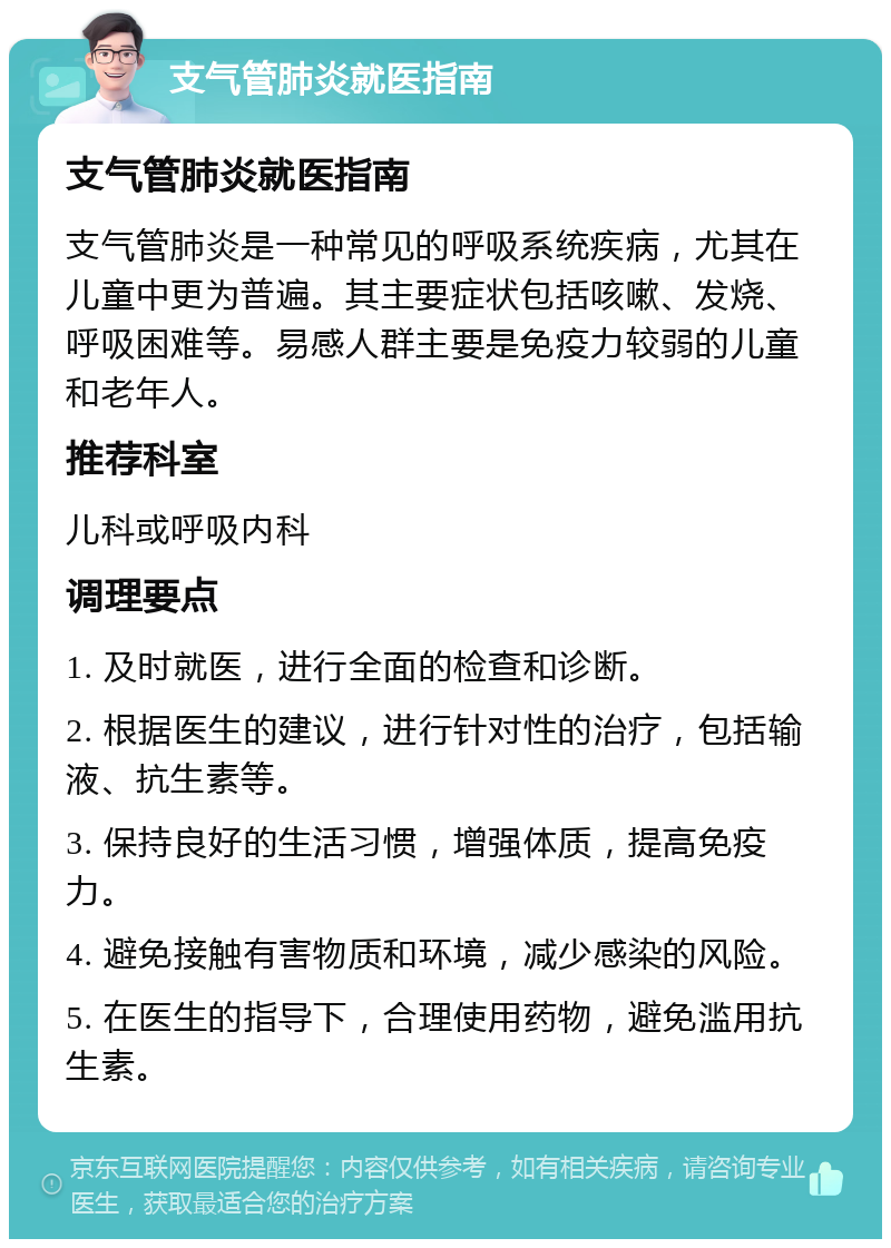 支气管肺炎就医指南 支气管肺炎就医指南 支气管肺炎是一种常见的呼吸系统疾病，尤其在儿童中更为普遍。其主要症状包括咳嗽、发烧、呼吸困难等。易感人群主要是免疫力较弱的儿童和老年人。 推荐科室 儿科或呼吸内科 调理要点 1. 及时就医，进行全面的检查和诊断。 2. 根据医生的建议，进行针对性的治疗，包括输液、抗生素等。 3. 保持良好的生活习惯，增强体质，提高免疫力。 4. 避免接触有害物质和环境，减少感染的风险。 5. 在医生的指导下，合理使用药物，避免滥用抗生素。