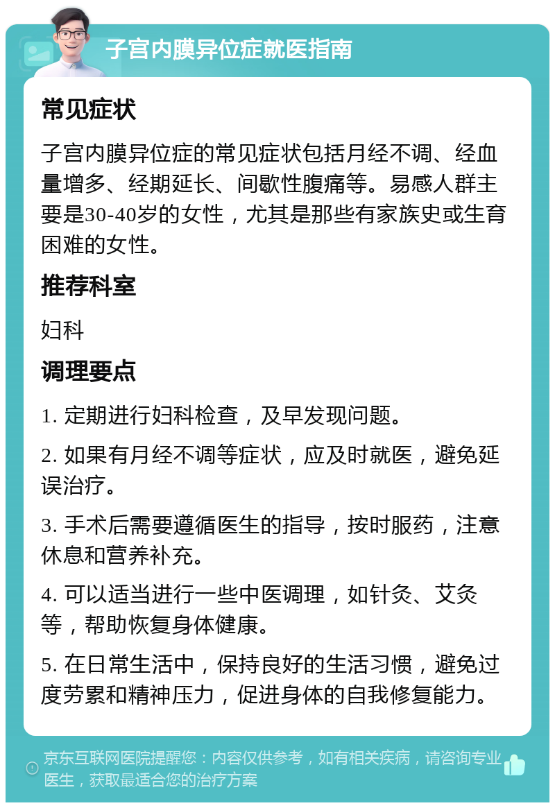 子宫内膜异位症就医指南 常见症状 子宫内膜异位症的常见症状包括月经不调、经血量增多、经期延长、间歇性腹痛等。易感人群主要是30-40岁的女性，尤其是那些有家族史或生育困难的女性。 推荐科室 妇科 调理要点 1. 定期进行妇科检查，及早发现问题。 2. 如果有月经不调等症状，应及时就医，避免延误治疗。 3. 手术后需要遵循医生的指导，按时服药，注意休息和营养补充。 4. 可以适当进行一些中医调理，如针灸、艾灸等，帮助恢复身体健康。 5. 在日常生活中，保持良好的生活习惯，避免过度劳累和精神压力，促进身体的自我修复能力。