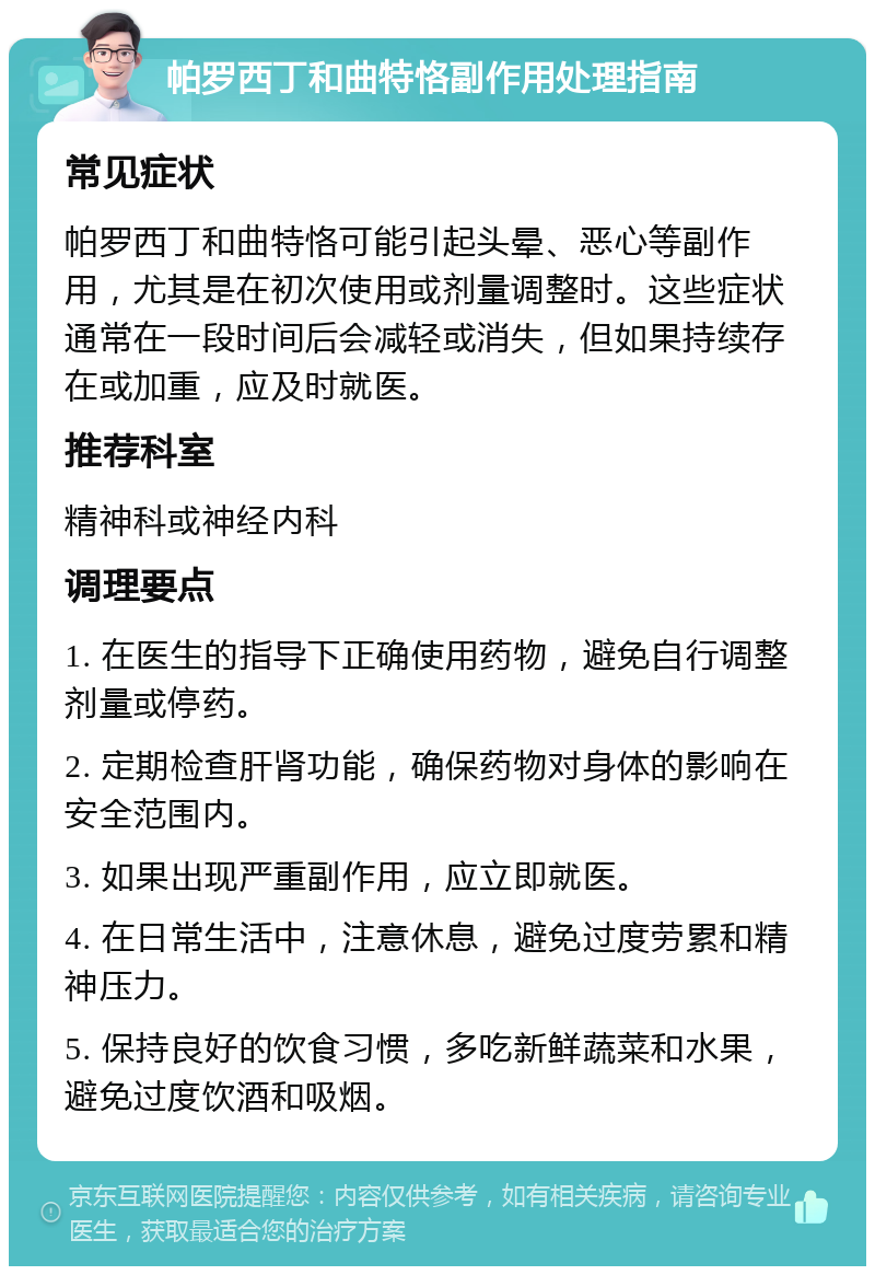 帕罗西丁和曲特恪副作用处理指南 常见症状 帕罗西丁和曲特恪可能引起头晕、恶心等副作用，尤其是在初次使用或剂量调整时。这些症状通常在一段时间后会减轻或消失，但如果持续存在或加重，应及时就医。 推荐科室 精神科或神经内科 调理要点 1. 在医生的指导下正确使用药物，避免自行调整剂量或停药。 2. 定期检查肝肾功能，确保药物对身体的影响在安全范围内。 3. 如果出现严重副作用，应立即就医。 4. 在日常生活中，注意休息，避免过度劳累和精神压力。 5. 保持良好的饮食习惯，多吃新鲜蔬菜和水果，避免过度饮酒和吸烟。