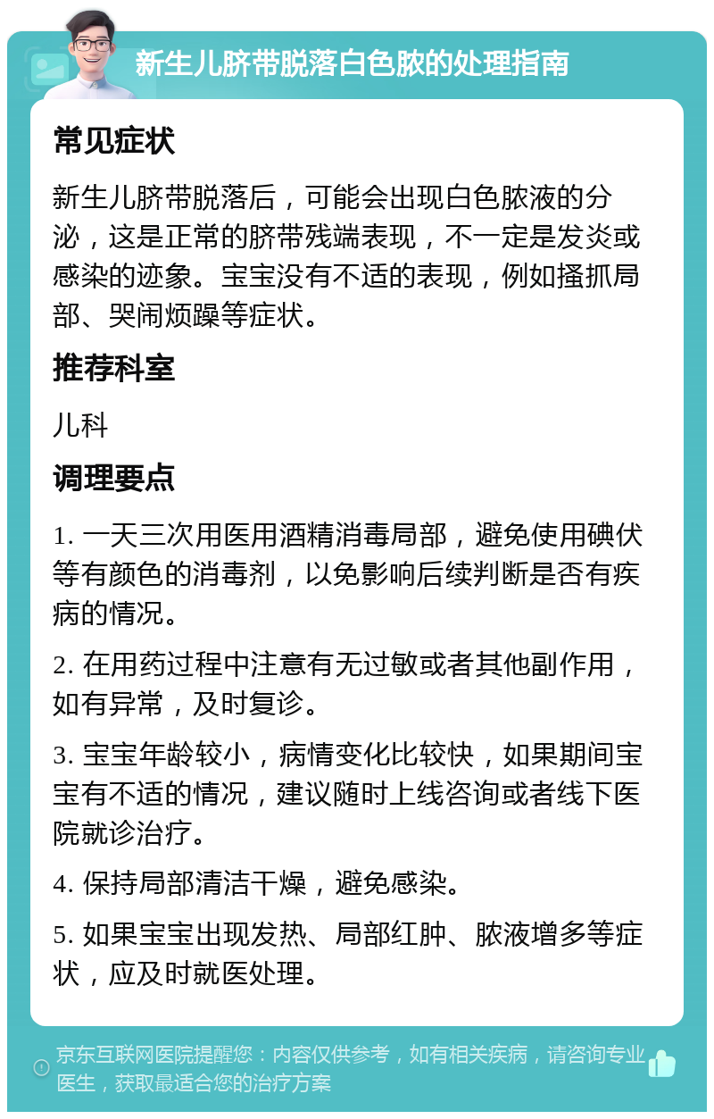 新生儿脐带脱落白色脓的处理指南 常见症状 新生儿脐带脱落后，可能会出现白色脓液的分泌，这是正常的脐带残端表现，不一定是发炎或感染的迹象。宝宝没有不适的表现，例如搔抓局部、哭闹烦躁等症状。 推荐科室 儿科 调理要点 1. 一天三次用医用酒精消毒局部，避免使用碘伏等有颜色的消毒剂，以免影响后续判断是否有疾病的情况。 2. 在用药过程中注意有无过敏或者其他副作用，如有异常，及时复诊。 3. 宝宝年龄较小，病情变化比较快，如果期间宝宝有不适的情况，建议随时上线咨询或者线下医院就诊治疗。 4. 保持局部清洁干燥，避免感染。 5. 如果宝宝出现发热、局部红肿、脓液增多等症状，应及时就医处理。