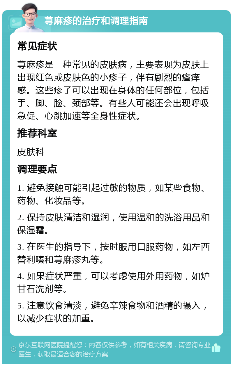 荨麻疹的治疗和调理指南 常见症状 荨麻疹是一种常见的皮肤病，主要表现为皮肤上出现红色或皮肤色的小疹子，伴有剧烈的瘙痒感。这些疹子可以出现在身体的任何部位，包括手、脚、脸、颈部等。有些人可能还会出现呼吸急促、心跳加速等全身性症状。 推荐科室 皮肤科 调理要点 1. 避免接触可能引起过敏的物质，如某些食物、药物、化妆品等。 2. 保持皮肤清洁和湿润，使用温和的洗浴用品和保湿霜。 3. 在医生的指导下，按时服用口服药物，如左西替利嗪和荨麻疹丸等。 4. 如果症状严重，可以考虑使用外用药物，如炉甘石洗剂等。 5. 注意饮食清淡，避免辛辣食物和酒精的摄入，以减少症状的加重。