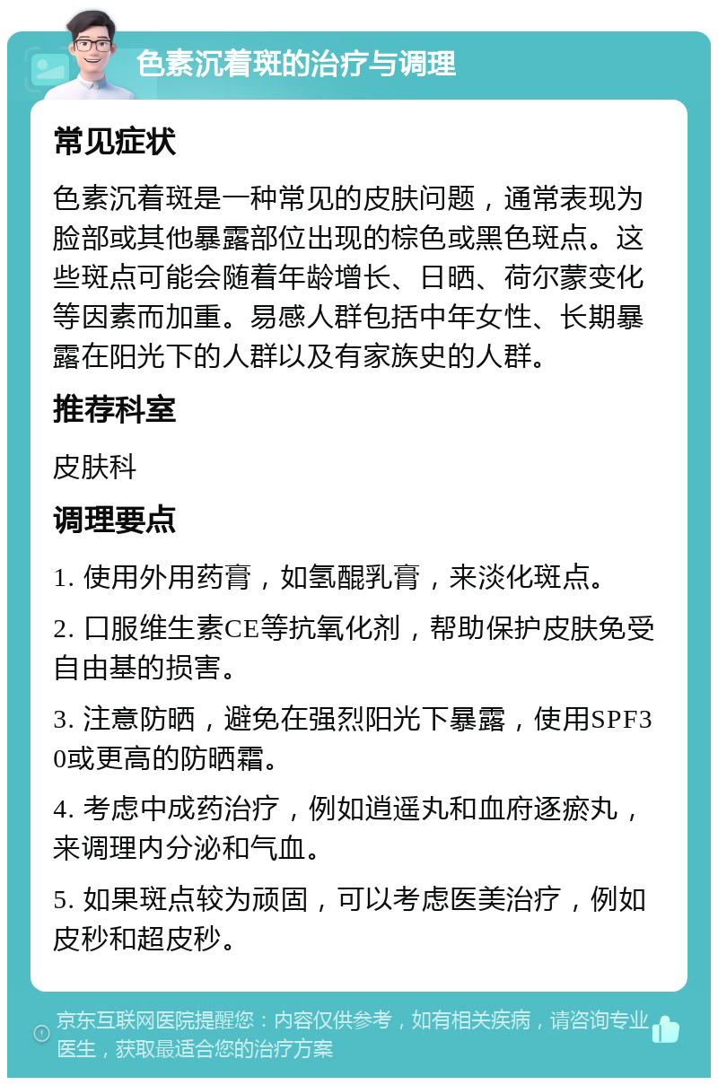 色素沉着斑的治疗与调理 常见症状 色素沉着斑是一种常见的皮肤问题，通常表现为脸部或其他暴露部位出现的棕色或黑色斑点。这些斑点可能会随着年龄增长、日晒、荷尔蒙变化等因素而加重。易感人群包括中年女性、长期暴露在阳光下的人群以及有家族史的人群。 推荐科室 皮肤科 调理要点 1. 使用外用药膏，如氢醌乳膏，来淡化斑点。 2. 口服维生素CE等抗氧化剂，帮助保护皮肤免受自由基的损害。 3. 注意防晒，避免在强烈阳光下暴露，使用SPF30或更高的防晒霜。 4. 考虑中成药治疗，例如逍遥丸和血府逐瘀丸，来调理内分泌和气血。 5. 如果斑点较为顽固，可以考虑医美治疗，例如皮秒和超皮秒。